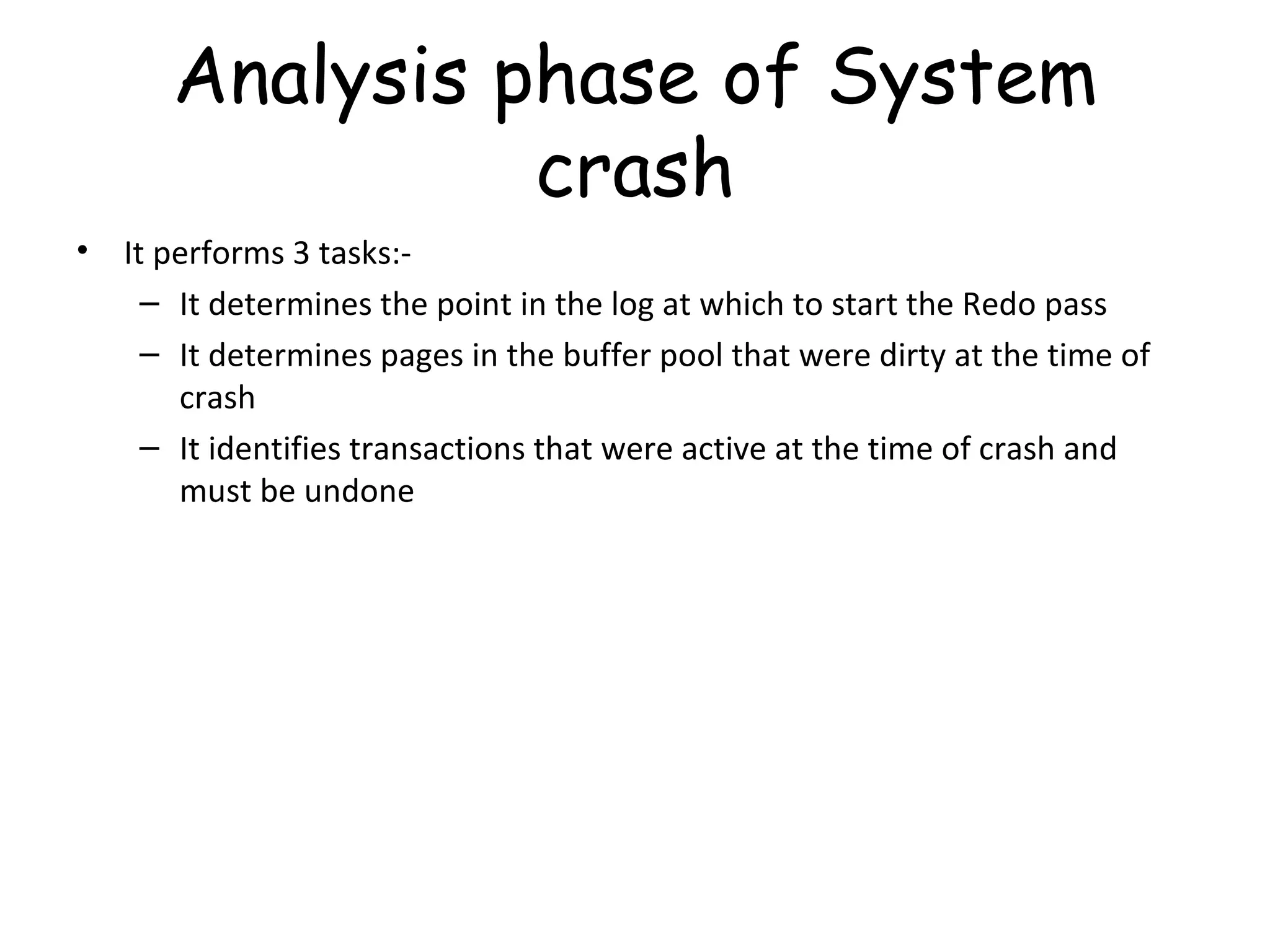 Analysis phase of System crash It performs 3 tasks:- It determines the point in the log at which to start the Redo pass It determines pages in the buffer pool that were dirty at the time of crash It identifies transactions that were active at the time of crash and must be undone 