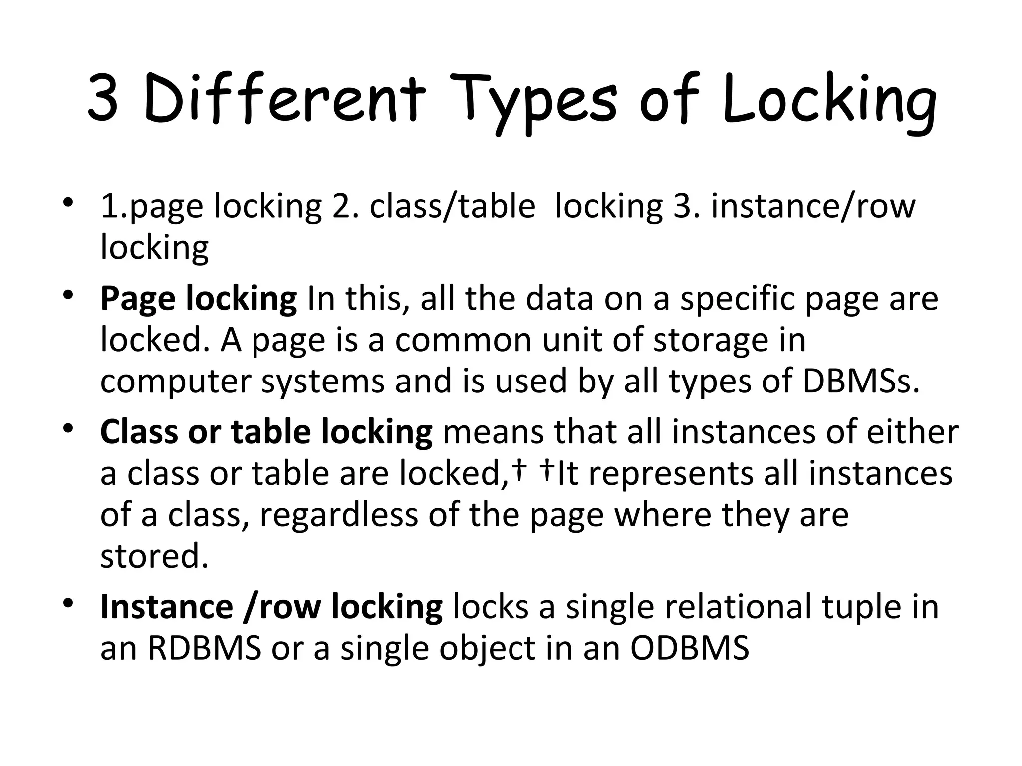 3 Different Types of Locking 1.page locking 2. class/table  locking 3. instance/row locking Page locking  In this, all the data on a specific page are locked. A page is a common unit of storage in computer systems and is used by all types of DBMSs.  Class or table locking  means that all instances of either a class or table are locked,   It represents all instances of a class, regardless of the page where they are stored. Instance /row locking  locks a single relational tuple in an RDBMS or a single object in an ODBMS 