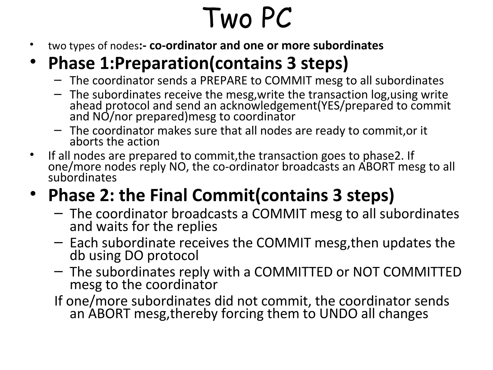 Two PC two types of nodes :- co-ordinator and one or more subordinates Phase 1:Preparation(contains 3 steps) The coordinator sends a PREPARE to COMMIT mesg to all subordinates The subordinates receive the mesg,write the transaction log,using write ahead protocol and send an acknowledgement(YES/prepared to commit and NO/nor prepared)mesg to coordinator The coordinator makes sure that all nodes are ready to commit,or it aborts the action If all nodes are prepared to commit,the transaction goes to phase2. If one/more nodes reply NO, the co-ordinator broadcasts an ABORT mesg to all subordinates Phase 2: the Final Commit(contains 3 steps) The coordinator broadcasts a COMMIT mesg to all subordinates and waits for the replies Each subordinate receives the COMMIT mesg,then updates the db using DO protocol The subordinates reply with a COMMITTED or NOT COMMITTED mesg to the coordinator If one/more subordinates did not commit, the coordinator sends an ABORT mesg,thereby forcing them to UNDO all changes 