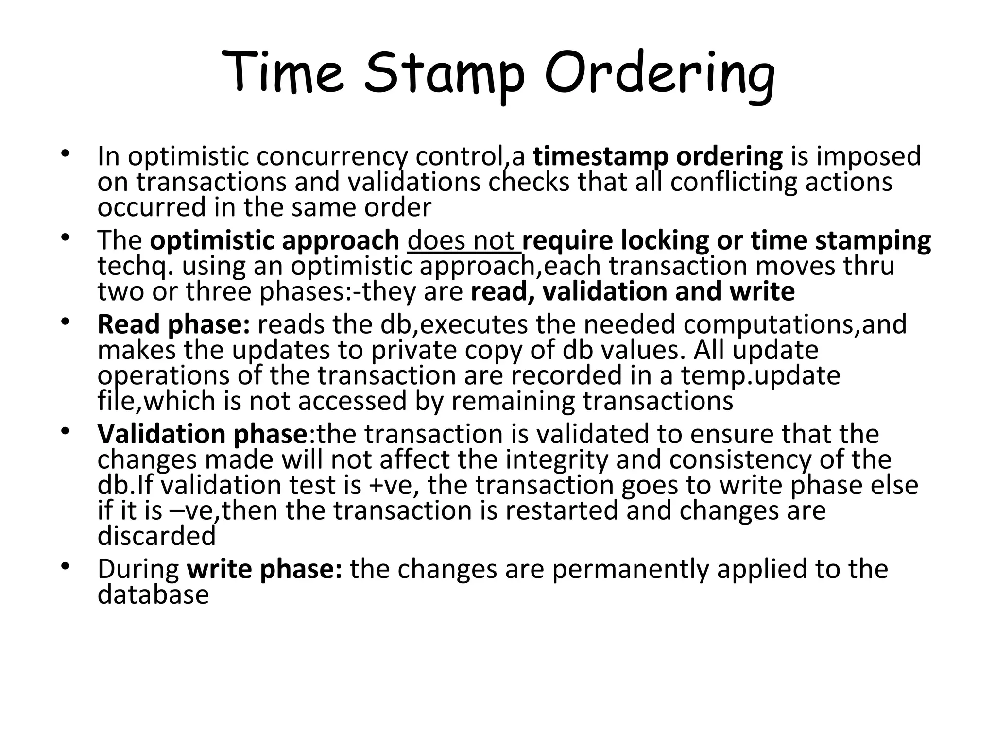 Time Stamp Ordering In optimistic concurrency control,a  timestamp ordering  is imposed on transactions and validations checks that all conflicting actions occurred in the same order The  optimistic approach  does not  require locking or time stamping  techq. using an optimistic approach,each transaction moves thru two or three phases:-they are  read, validation and write Read phase:  reads the db,executes the needed computations,and makes the updates to private copy of db values. All update operations of the transaction are recorded in a temp.update file,which is not accessed by remaining transactions Validation phase :the transaction is validated to ensure that the changes made will not affect the integrity and consistency of the db.If validation test is +ve, the transaction goes to write phase else if it is –ve,then the transaction is restarted and changes are discarded During  write phase:  the changes are permanently applied to the database 