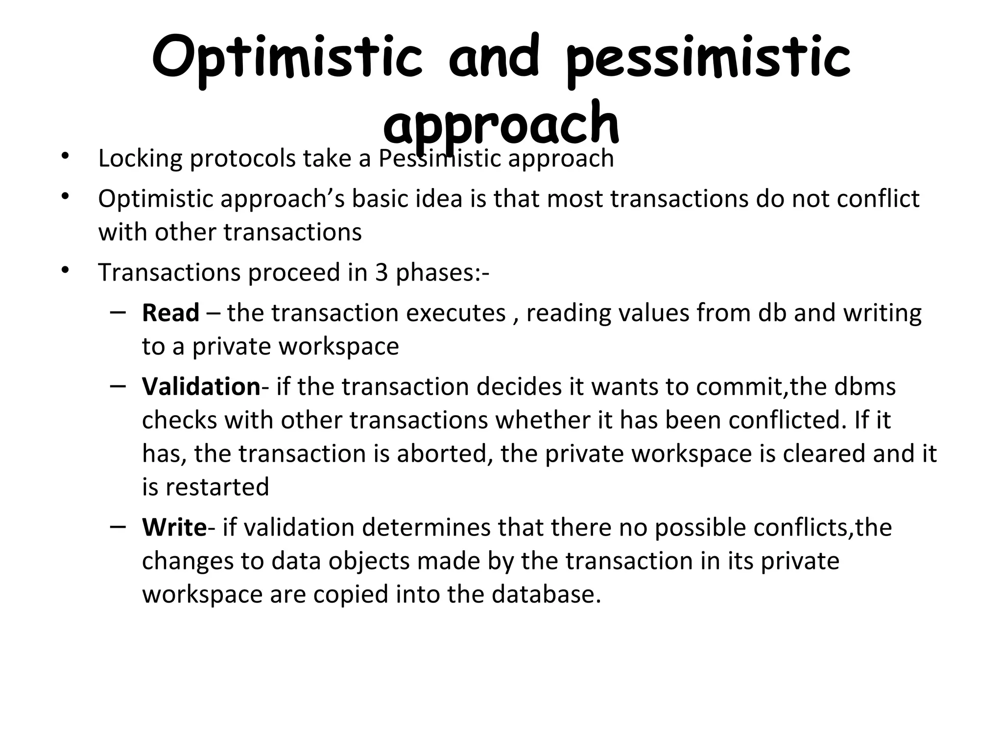 Optimistic and pessimistic approach Locking protocols take a Pessimistic approach Optimistic approach’s basic idea is that most transactions do not conflict with other transactions Transactions proceed in 3 phases:- Read  – the transaction executes , reading values from db and writing to a private workspace Validation - if the transaction decides it wants to commit,the dbms checks with other transactions whether it has been conflicted. If it has, the transaction is aborted, the private workspace is cleared and it is restarted Write - if validation determines that there no possible conflicts,the changes to data objects made by the transaction in its private workspace are copied into the database. 