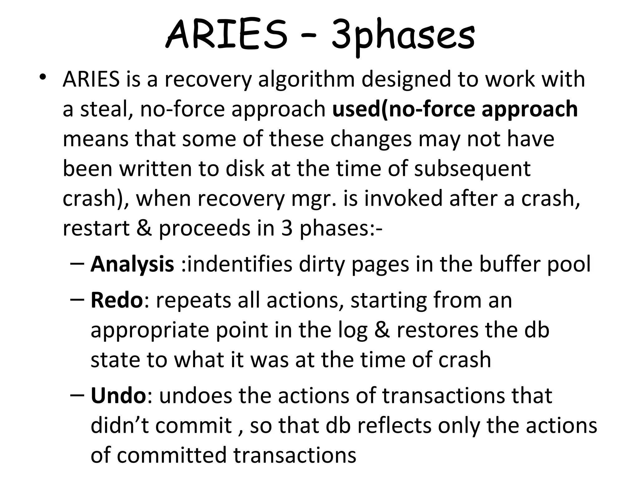 ARIES – 3phases ARIES is a recovery algorithm designed to work with a steal, no-force approach  used(no-force approach  means that some of these changes may not have been written to disk at the time of subsequent crash), when recovery mgr. is invoked after a crash, restart & proceeds in 3 phases:- Analysis  :indentifies dirty pages in the buffer pool Redo : repeats all actions, starting from an appropriate point in the log & restores the db state to what it was at the time of crash Undo : undoes the actions of transactions that didn’t commit , so that db reflects only the actions of committed transactions 