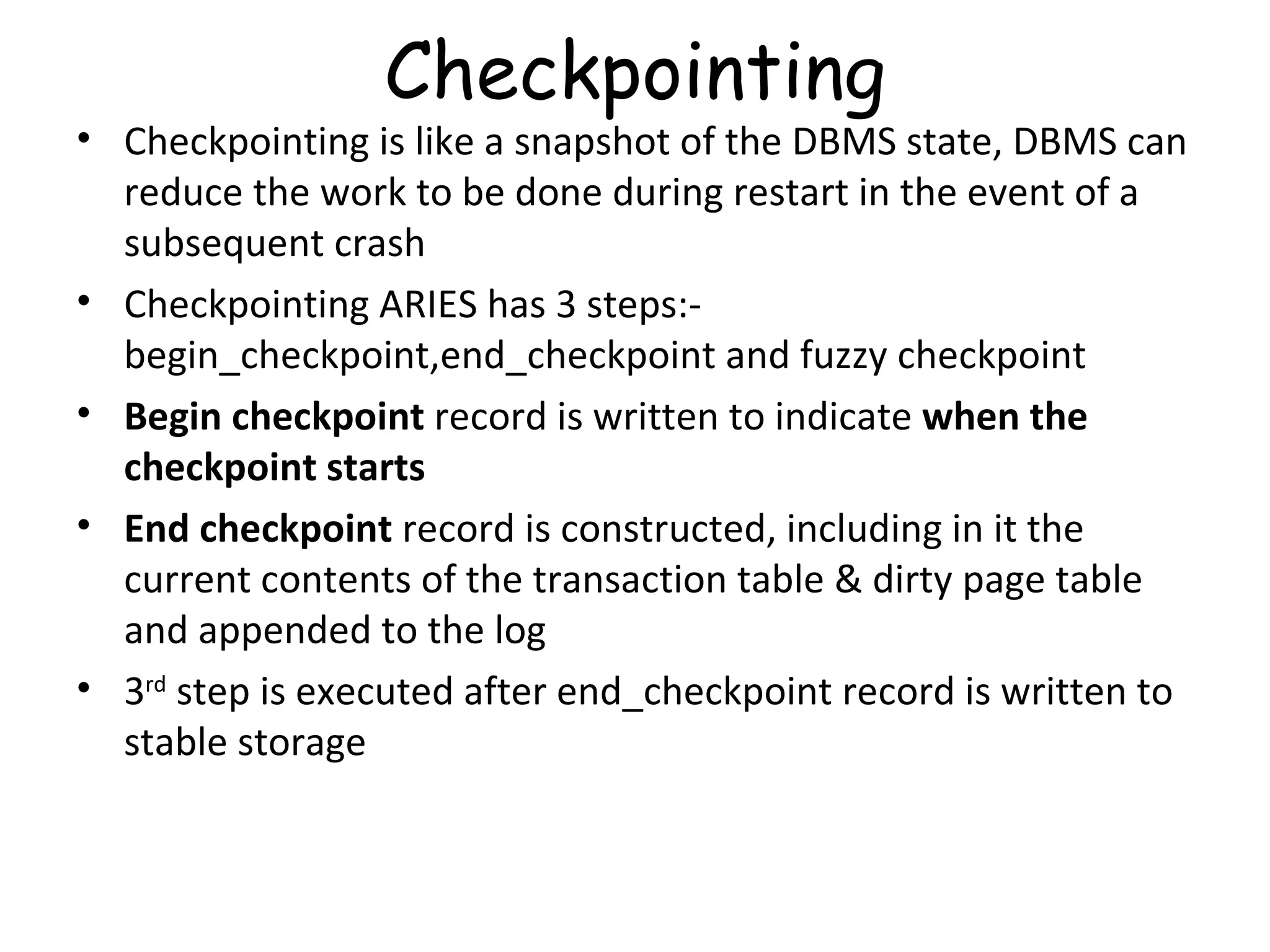 Checkpointing Checkpointing is like a snapshot of the DBMS state, DBMS can reduce the work to be done during restart in the event of a subsequent crash Checkpointing ARIES has 3 steps:- begin_checkpoint,end_checkpoint and fuzzy checkpoint Begin checkpoint  record is written to indicate  when the checkpoint starts End checkpoint  record is constructed, including in it the current contents of the transaction table & dirty page table and appended to the log 3 rd  step is executed after end_checkpoint record is written to stable storage 