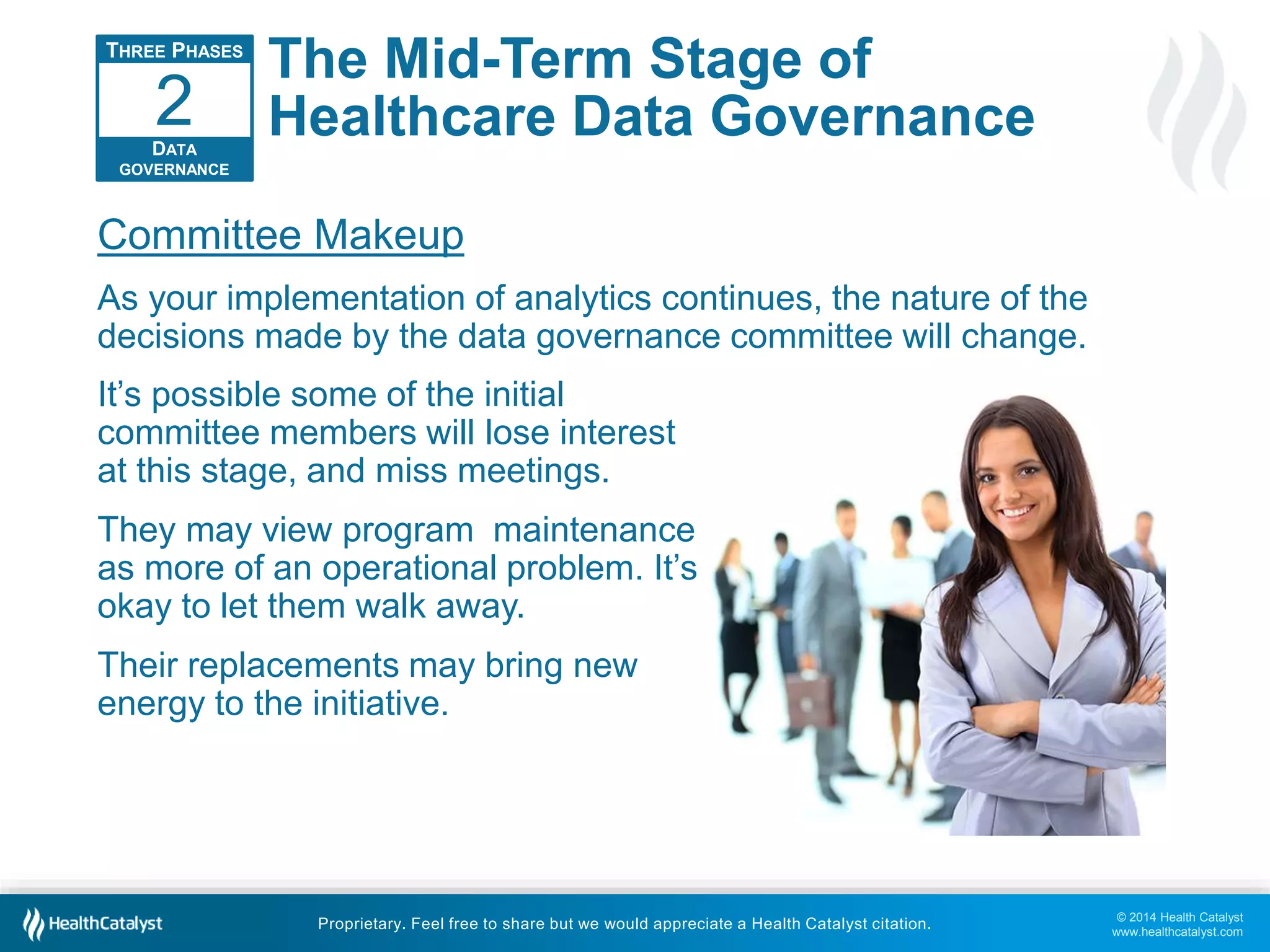 © 2014 Health Catalyst 
www.healthcatalyst.com 
The Mid-Term Stage of 
Healthcare Data Governance 
2 
Committee Makeup 
As your implementation of analytics continues, the nature of the 
decisions made by the data governance committee will change. 
Proprietary. Feel free to share but we would appreciate a Health Catalyst citation. 
THREE PHASES 
DATA 
GOVERNANCE 
It’s possible some of the initial 
committee members will lose interest 
at this stage, and miss meetings. 
They may view program maintenance 
as more of an operational problem. It’s 
okay to let them walk away. 
Their replacements may bring new 
energy to the initiative. 
 