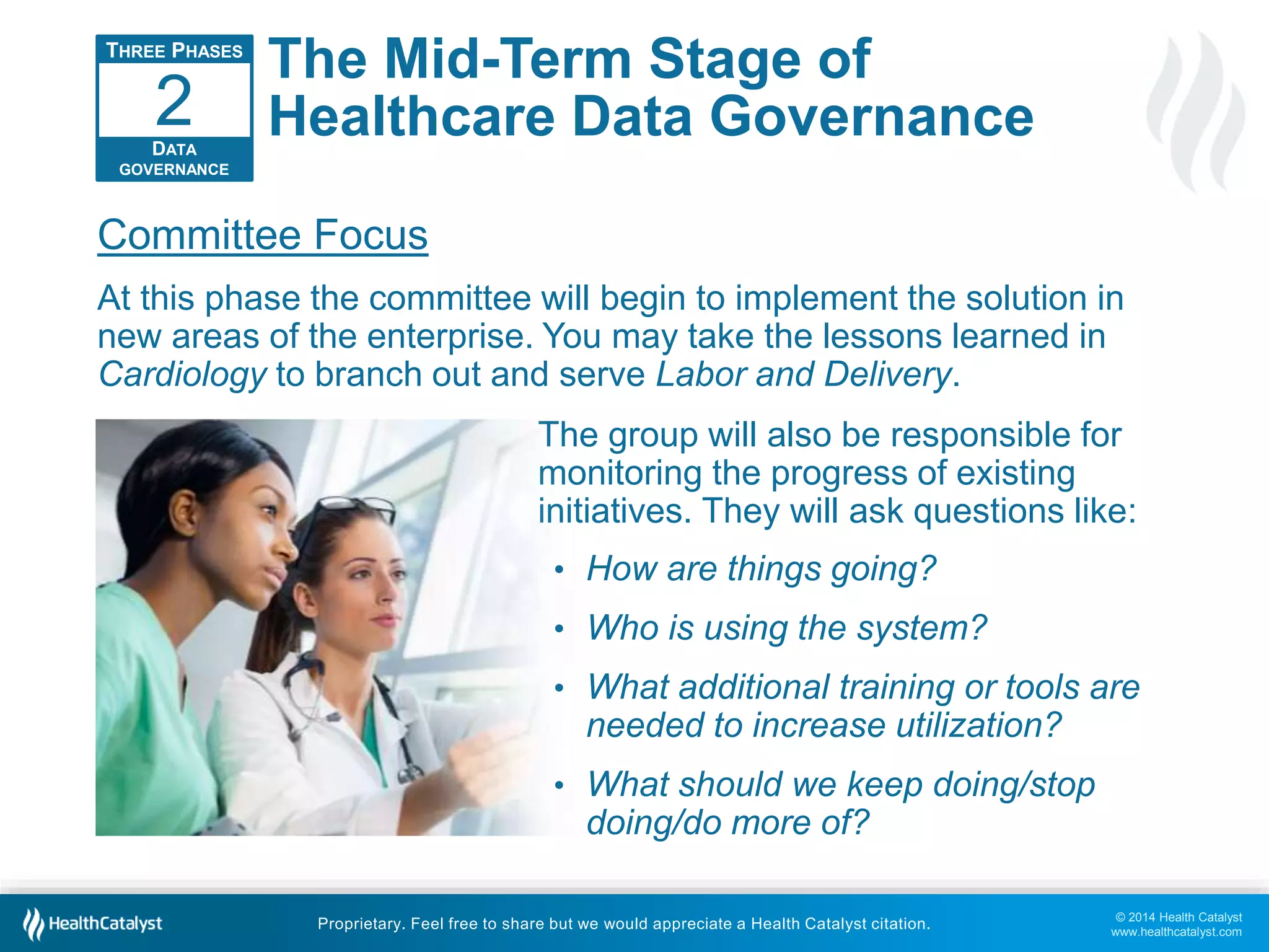 2 
Committee Focus 
At this phase the committee will begin to implement the solution in 
new areas of the enterprise. You may take the lessons learned in 
Cardiology to branch out and serve Labor and Delivery. 
© 2014 Health Catalyst 
www.healthcatalyst.com 
The Mid-Term Stage of 
Healthcare Data Governance 
Proprietary. Feel free to share but we would appreciate a Health Catalyst citation. 
THREE PHASES 
DATA 
GOVERNANCE 
The group will also be responsible for 
monitoring the progress of existing 
initiatives. They will ask questions like: 
• How are things going? 
• Who is using the system? 
• What additional training or tools are 
needed to increase utilization? 
• What should we keep doing/stop 
doing/do more of? 
 