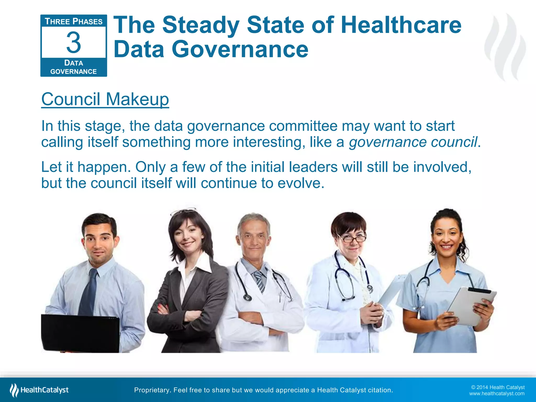 3 
Council Makeup 
In this stage, the data governance committee may want to start 
calling itself something more interesting, like a governance council. 
Let it happen. Only a few of the initial leaders will still be involved, 
but the council itself will continue to evolve. 
© 2014 Health Catalyst 
www.healthcatalyst.com 
The Steady State of Healthcare 
Data Governance 
Proprietary. Feel free to share but we would appreciate a Health Catalyst citation. 
THREE PHASES 
DATA 
GOVERNANCE 
 