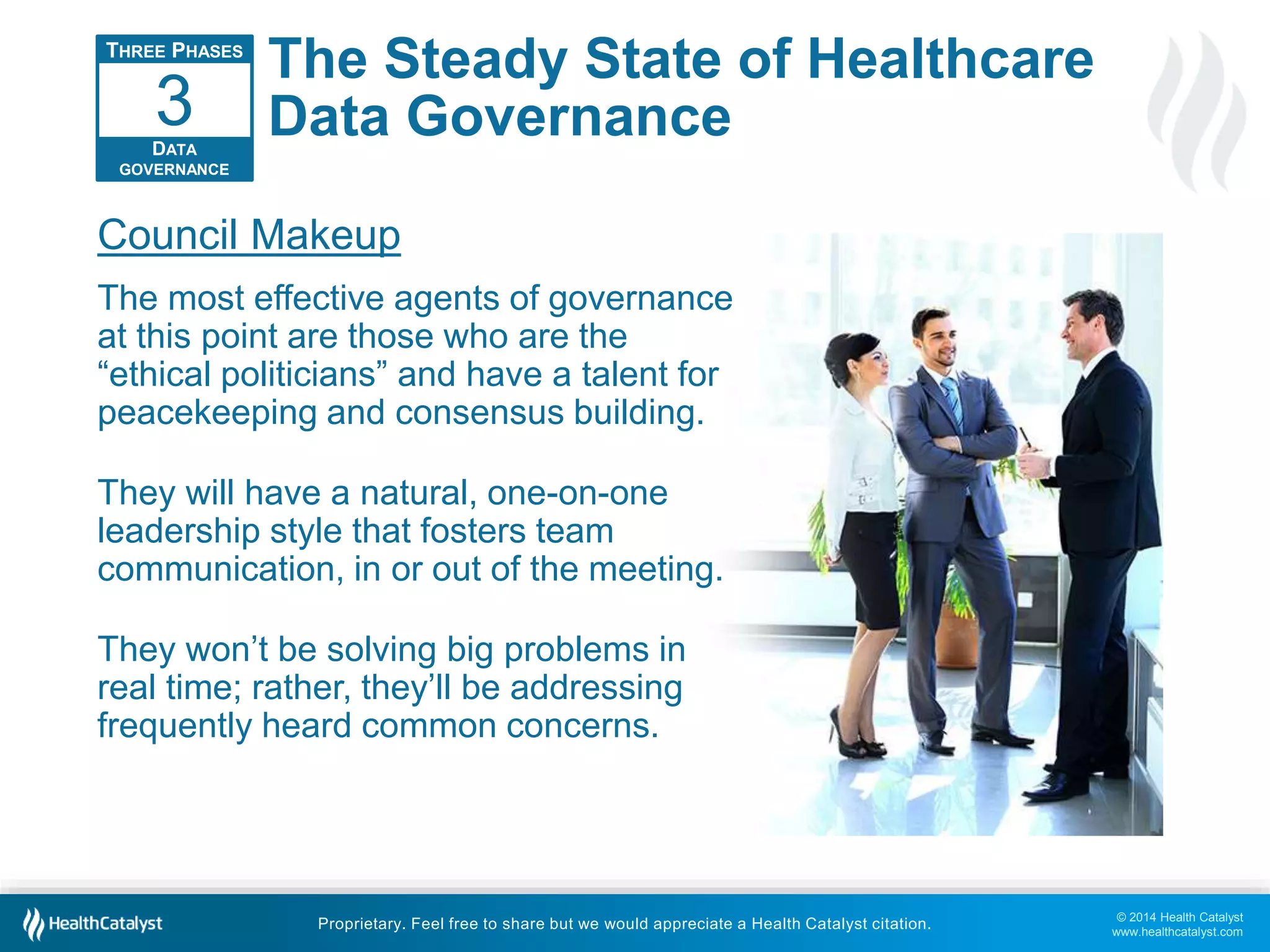 © 2014 Health Catalyst 
www.healthcatalyst.com 
The Steady State of Healthcare 
Data Governance 
3 
Council Makeup 
The most effective agents of governance 
at this point are those who are the 
“ethical politicians” and have a talent for 
peacekeeping and consensus building. 
They will have a natural, one-on-one 
leadership style that fosters team 
communication, in or out of the meeting. 
They won’t be solving big problems in 
real time; rather, they’ll be addressing 
frequently heard common concerns. 
Proprietary. Feel free to share but we would appreciate a Health Catalyst citation. 
THREE PHASES 
DATA 
GOVERNANCE 
 