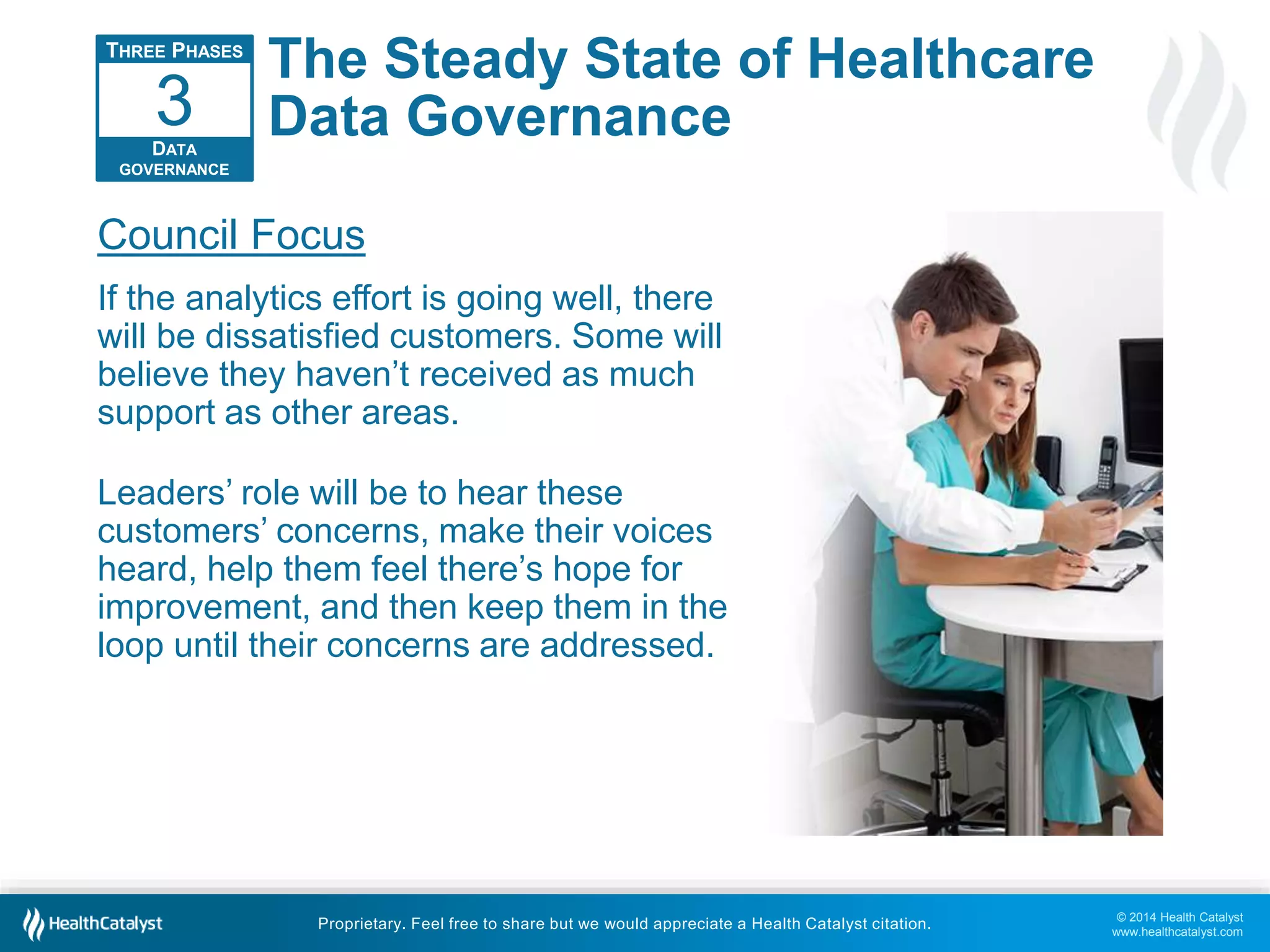 © 2014 Health Catalyst 
www.healthcatalyst.com 
The Steady State of Healthcare 
Data Governance 
3 
Council Focus 
If the analytics effort is going well, there 
will be dissatisfied customers. Some will 
believe they haven’t received as much 
support as other areas. 
Leaders’ role will be to hear these 
customers’ concerns, make their voices 
heard, help them feel there’s hope for 
improvement, and then keep them in the 
loop until their concerns are addressed. 
Proprietary. Feel free to share but we would appreciate a Health Catalyst citation. 
THREE PHASES 
DATA 
GOVERNANCE 
 