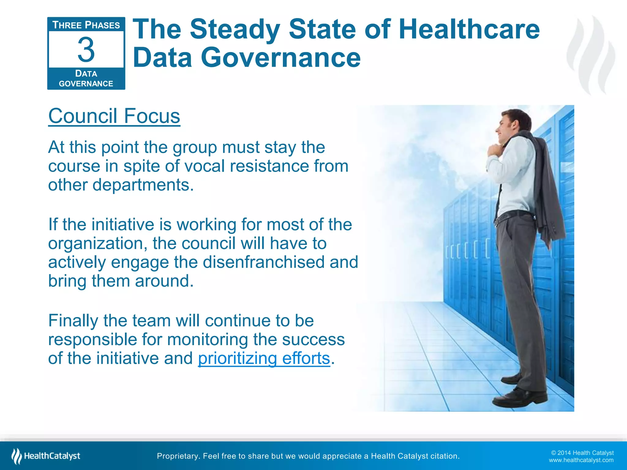 © 2014 Health Catalyst 
www.healthcatalyst.com 
The Steady State of Healthcare 
Data Governance 
3 
Council Focus 
At this point the group must stay the 
course in spite of vocal resistance from 
other departments. 
If the initiative is working for most of the 
organization, the council will have to 
actively engage the disenfranchised and 
bring them around. 
Finally the team will continue to be 
responsible for monitoring the success 
of the initiative and prioritizing efforts. 
Proprietary. Feel free to share but we would appreciate a Health Catalyst citation. 
THREE PHASES 
DATA 
GOVERNANCE 
 