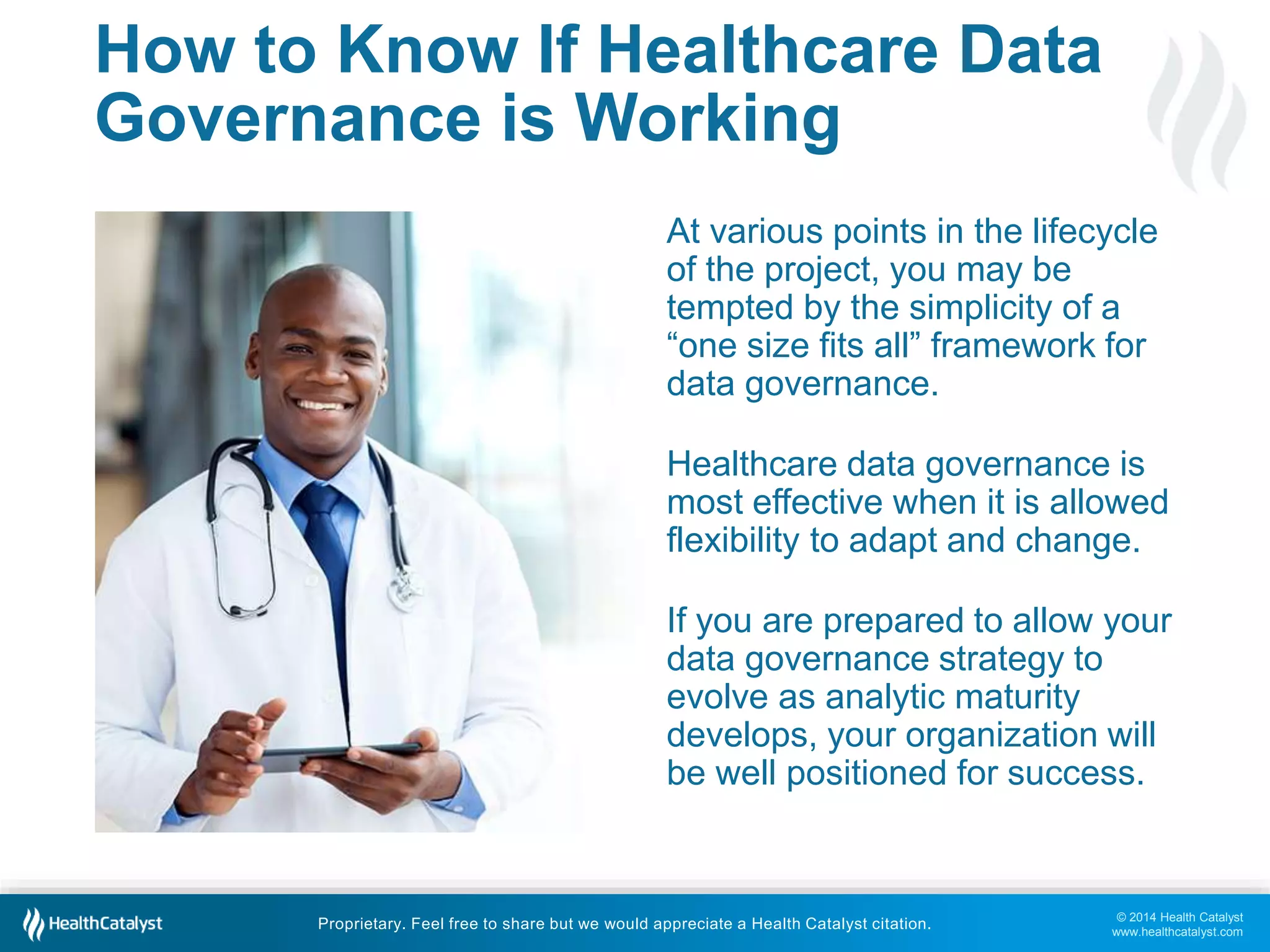 At various points in the lifecycle 
of the project, you may be 
tempted by the simplicity of a 
“one size fits all” framework for 
data governance. 
Healthcare data governance is 
most effective when it is allowed 
flexibility to adapt and change. 
If you are prepared to allow your 
data governance strategy to 
evolve as analytic maturity 
develops, your organization will 
be well positioned for success. 
© 2014 Health Catalyst 
www.healthcatalyst.com 
How to Know If Healthcare Data 
Governance is Working 
Proprietary. Feel free to share but we would appreciate a Health Catalyst citation. 
 