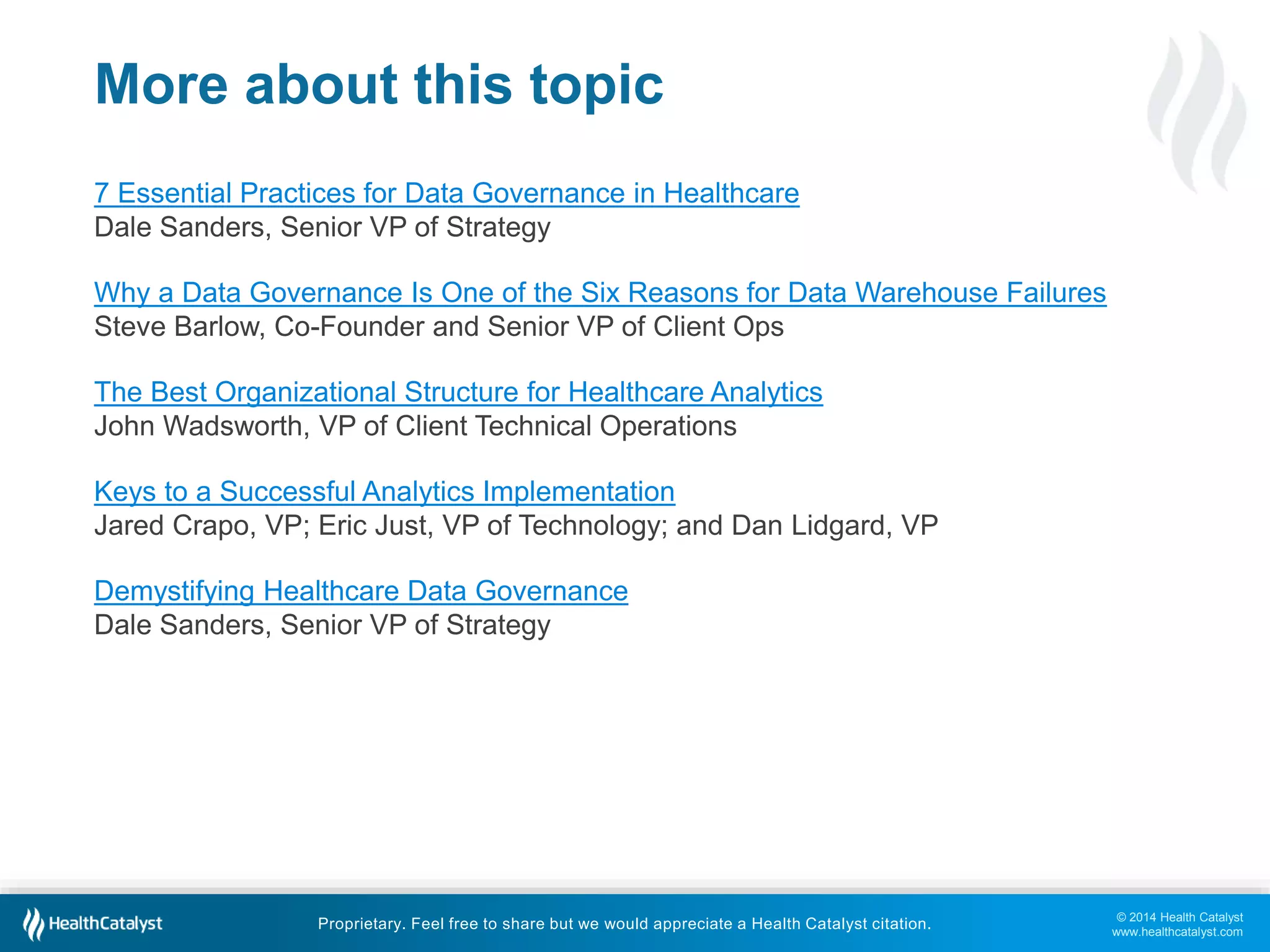 © 2014 Health Catalyst 
www.healthcatalyst.com 
More about this topic 
7 Essential Practices for Data Governance in Healthcare 
Dale Sanders, Senior VP of Strategy 
Why a Data Governance Is One of the Six Reasons for Data Warehouse Failures 
Steve Barlow, Co-Founder and Senior VP of Client Ops 
The Best Organizational Structure for Healthcare Analytics 
John Wadsworth, VP of Client Technical Operations 
Keys to a Successful Analytics Implementation 
Jared Crapo, VP; Eric Just, VP of Technology; and Dan Lidgard, VP 
Demystifying Healthcare Data Governance 
Dale Sanders, Senior VP of Strategy 
Proprietary. Feel free to share but we would appreciate a Health Catalyst citation. 
 