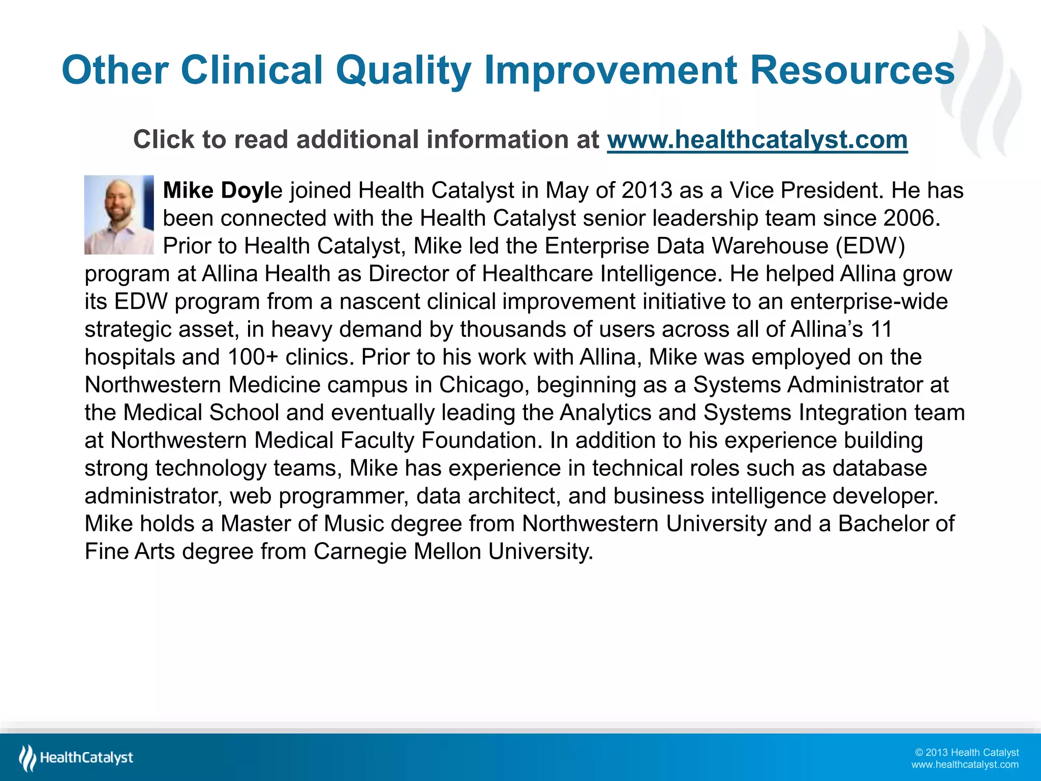 Other Clinical Quality Improvement Resources 
© 2013 Health Catalyst 
www.healthcatalyst.com 
Click to read additional information at www.healthcatalyst.com 
Mike Doyle joined Health Catalyst in May of 2013 as a Vice President. He has 
been connected with the Health Catalyst senior leadership team since 2006. 
Prior to Health Catalyst, Mike led the Enterprise Data Warehouse (EDW) 
program at Allina Health as Director of Healthcare Intelligence. He helped Allina grow 
its EDW program from a nascent clinical improvement initiative to an enterprise-wide 
strategic asset, in heavy demand by thousands of users across all of Allina’s 11 
hospitals and 100+ clinics. Prior to his work with Allina, Mike was employed on the 
Northwestern Medicine campus in Chicago, beginning as a Systems Administrator at 
the Medical School and eventually leading the Analytics and Systems Integration team 
at Northwestern Medical Faculty Foundation. In addition to his experience building 
strong technology teams, Mike has experience in technical roles such as database 
administrator, web programmer, data architect, and business intelligence developer. 
Mike holds a Master of Music degree from Northwestern University and a Bachelor of 
Fine Arts degree from Carnegie Mellon University. 
