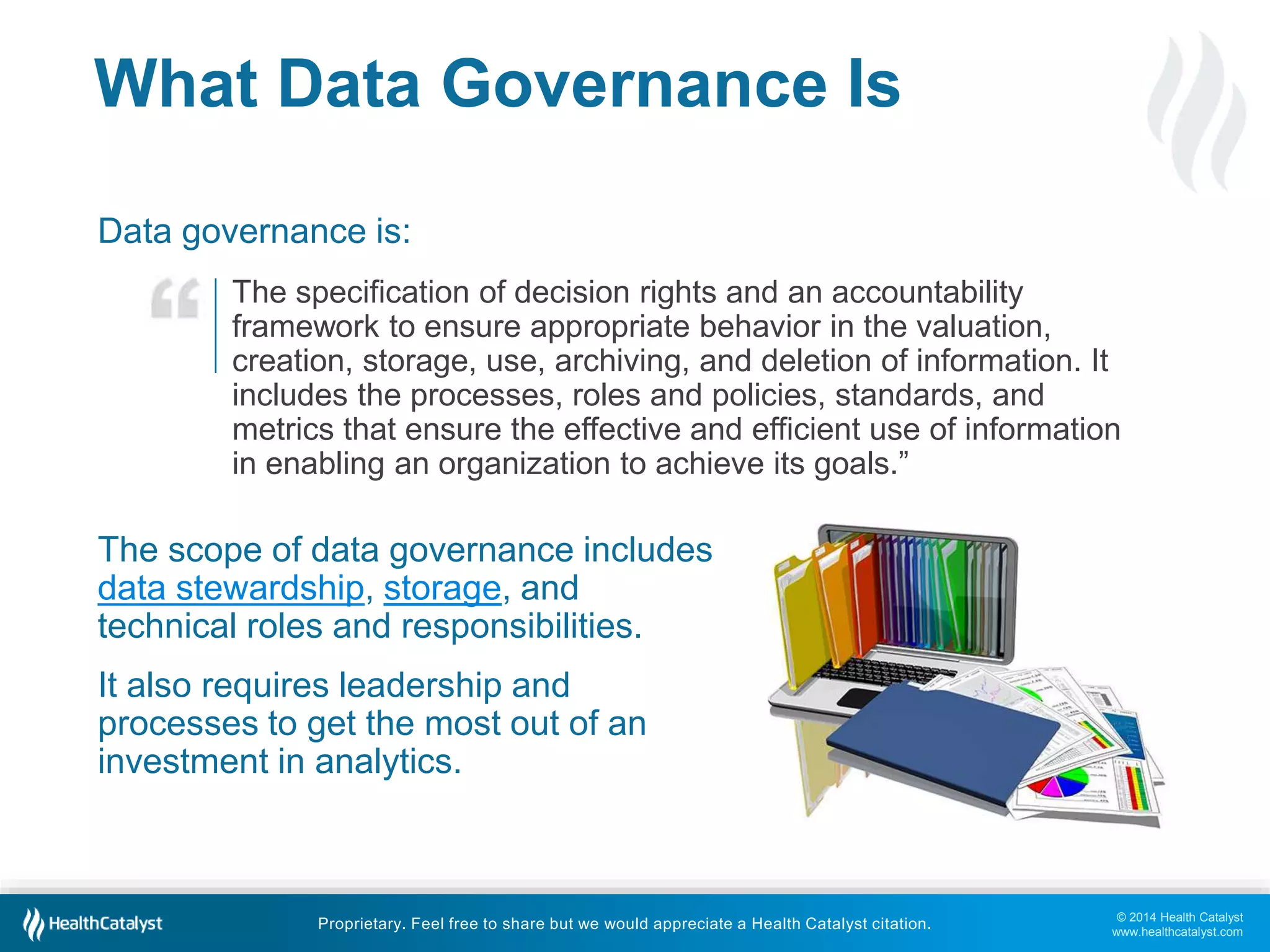 The specification of decision rights and an accountability 
framework to ensure appropriate behavior in the valuation, 
creation, storage, use, archiving, and deletion of information. It 
includes the processes, roles and policies, standards, and 
metrics that ensure the effective and efficient use of information 
in enabling an organization to achieve its goals.” 
© 2014 Health Catalyst 
www.healthcatalyst.com 
What Data Governance Is 
Data governance is: 
The scope of data governance includes 
data stewardship, storage, and 
technical roles and responsibilities. 
It also requires leadership and 
processes to get the most out of an 
investment in analytics. 
Proprietary. Feel free to share but we would appreciate a Health Catalyst citation. 
 