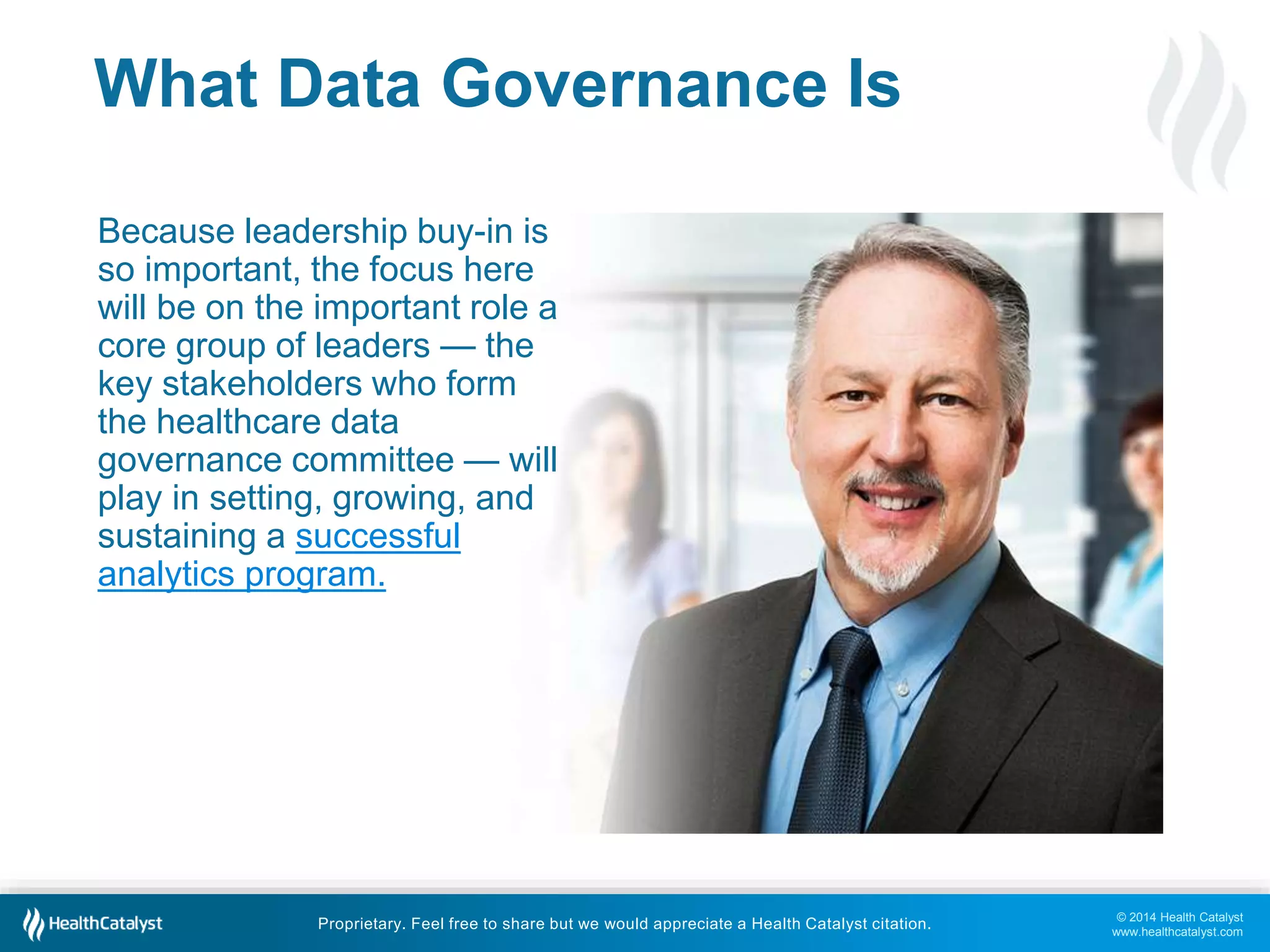 © 2014 Health Catalyst 
www.healthcatalyst.com 
What Data Governance Is 
Because leadership buy-in is 
so important, the focus here 
will be on the important role a 
core group of leaders — the 
key stakeholders who form 
the healthcare data 
governance committee — will 
play in setting, growing, and 
sustaining a successful 
analytics program. 
Proprietary. Feel free to share but we would appreciate a Health Catalyst citation. 
 
