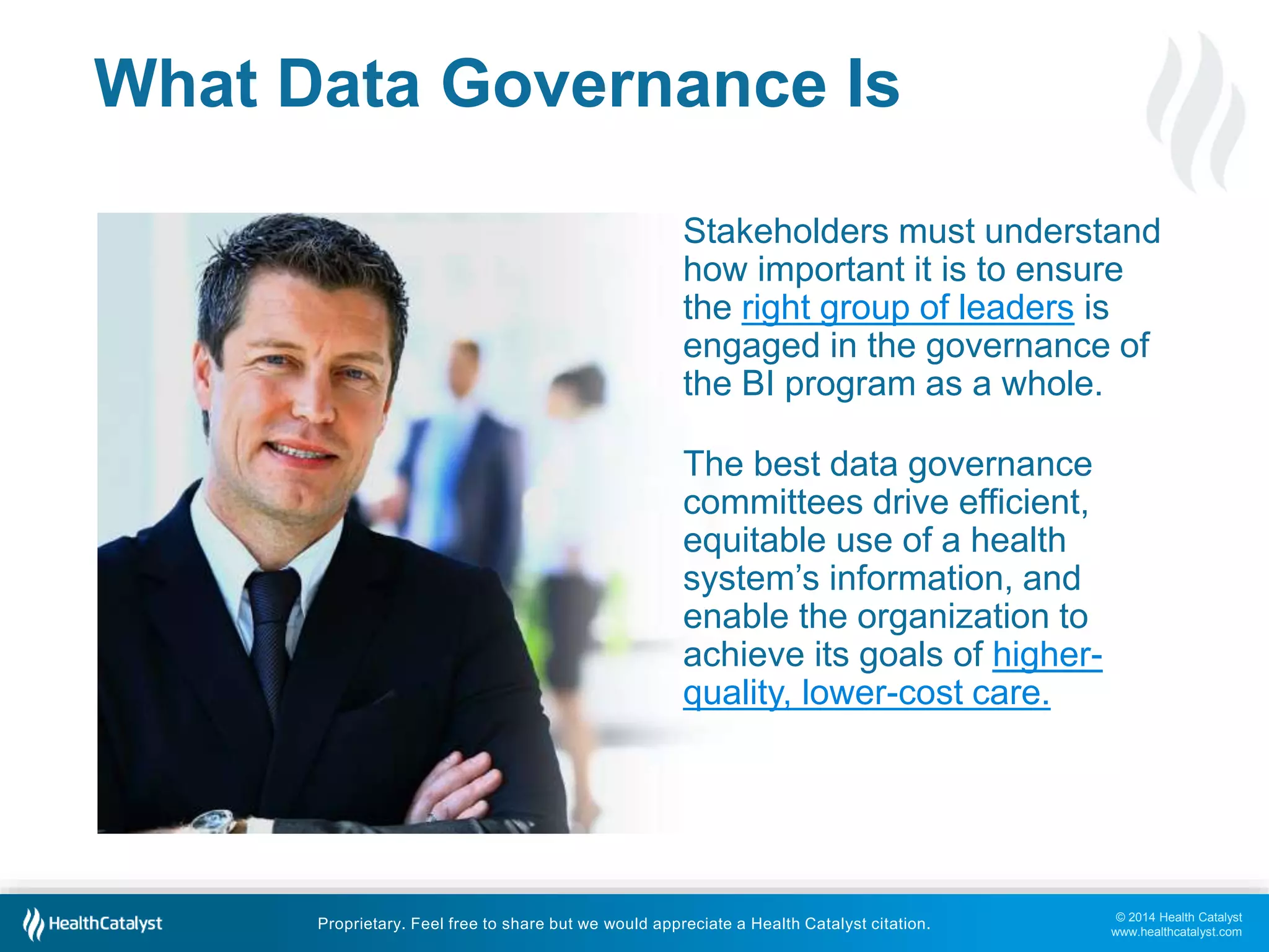 Stakeholders must understand 
how important it is to ensure 
the right group of leaders is 
engaged in the governance of 
the BI program as a whole. 
© 2014 Health Catalyst 
www.healthcatalyst.com 
What Data Governance Is 
The best data governance 
committees drive efficient, 
equitable use of a health 
system’s information, and 
enable the organization to 
achieve its goals of higher-quality, 
lower-cost care. 
Proprietary. Feel free to share but we would appreciate a Health Catalyst citation. 
 