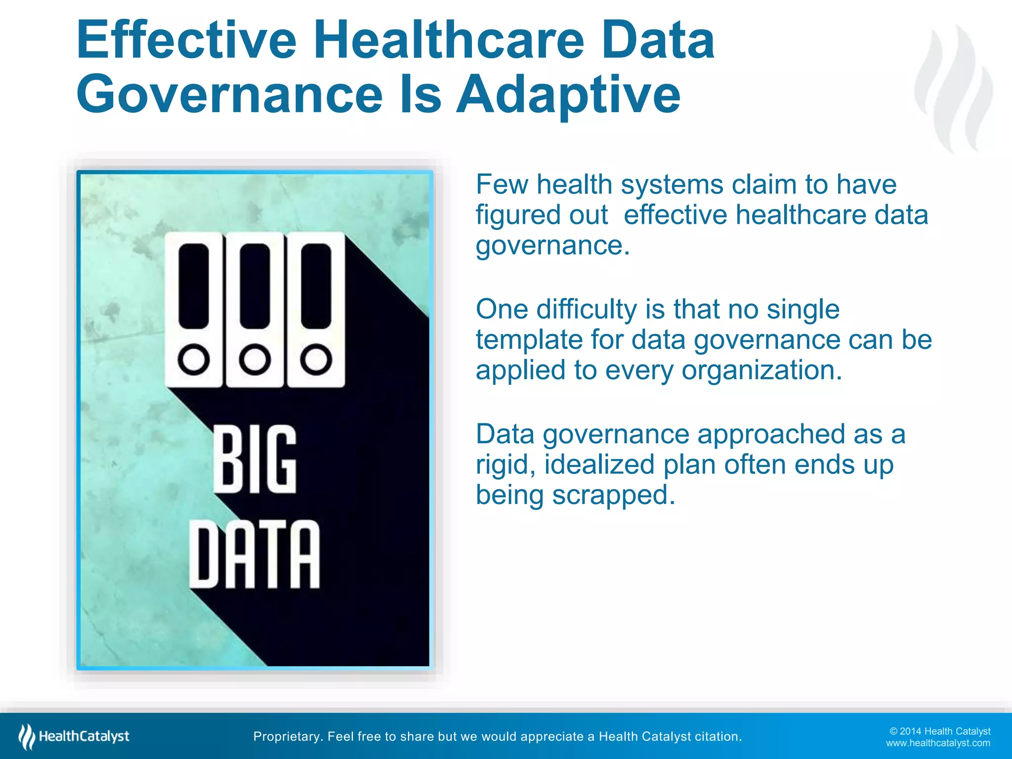 Few health systems claim to have 
figured out effective healthcare data 
governance. 
One difficulty is that no single 
template for data governance can be 
applied to every organization. 
Data governance approached as a 
rigid, idealized plan often ends up 
being scrapped. 
© 2014 Health Catalyst 
www.healthcatalyst.com 
Effective Healthcare Data 
Governance Is Adaptive 
Proprietary. Feel free to share but we would appreciate a Health Catalyst citation. 
 
