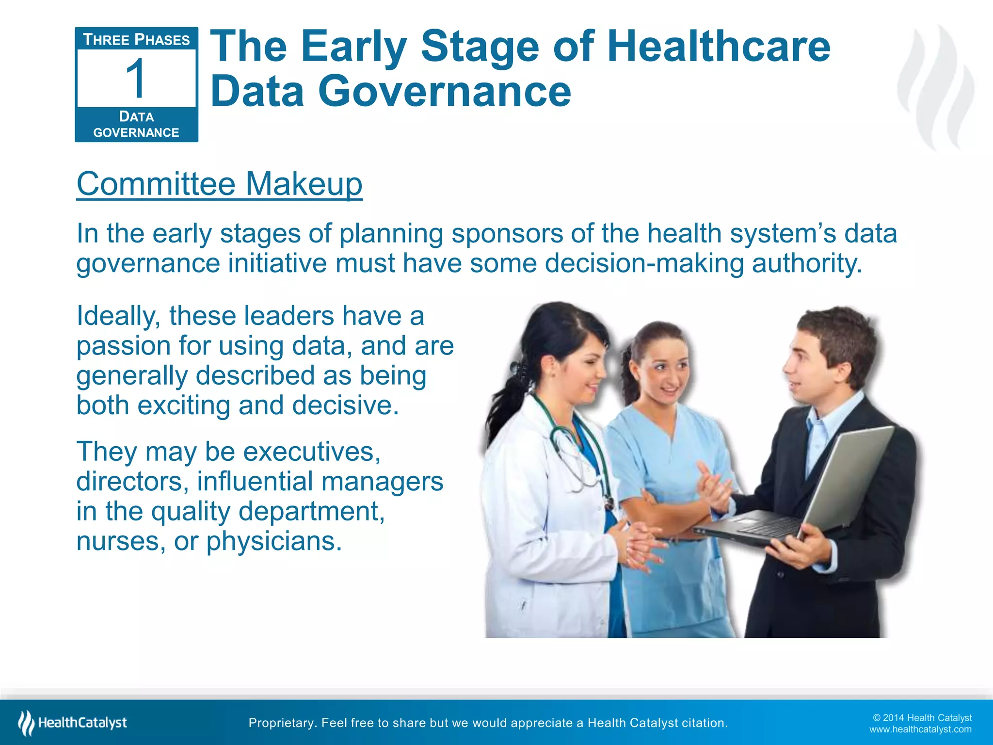 1 
Committee Makeup 
In the early stages of planning sponsors of the health system’s data 
governance initiative must have some decision-making authority. 
© 2014 Health Catalyst 
www.healthcatalyst.com 
The Early Stage of Healthcare 
Data Governance 
Proprietary. Feel free to share but we would appreciate a Health Catalyst citation. 
THREE PHASES 
DATA 
GOVERNANCE 
Ideally, these leaders have a 
passion for using data, and are 
generally described as being 
both exciting and decisive. 
They may be executives, 
directors, influential managers 
in the quality department, 
nurses, or physicians. 
 
