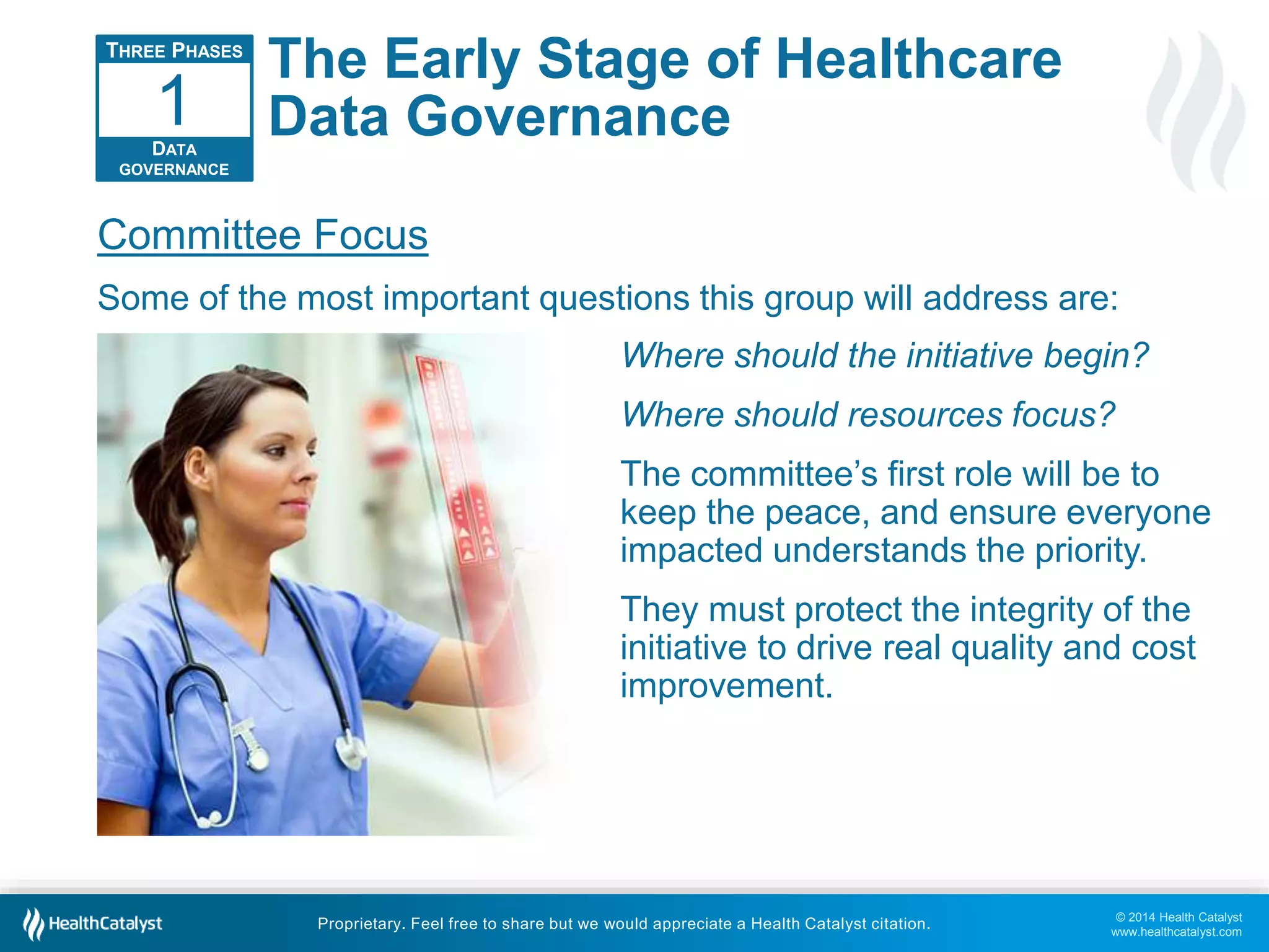 1 
Committee Focus 
Some of the most important questions this group will address are: 
© 2014 Health Catalyst 
www.healthcatalyst.com 
The Early Stage of Healthcare 
Data Governance 
Proprietary. Feel free to share but we would appreciate a Health Catalyst citation. 
THREE PHASES 
DATA 
GOVERNANCE 
Where should the initiative begin? 
Where should resources focus? 
The committee’s first role will be to 
keep the peace, and ensure everyone 
impacted understands the priority. 
They must protect the integrity of the 
initiative to drive real quality and cost 
improvement. 
 