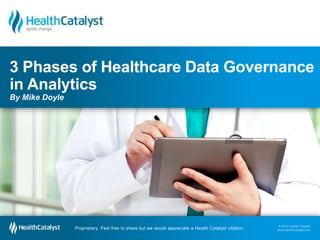 3 Phases of Healthcare Data Governance 
in Analytics 
By Mike Doyle 
© 2014 Health Catalyst 
www.healthcatalyst.com Proprietary. Feel free to share but we would appreciate a Health Catalyst citation. 
© 2014 Health Catalyst 
www.healthcatalyst.com 
Proprietary. Feel free to share but we would appreciate a Health Catalyst citation. 
 