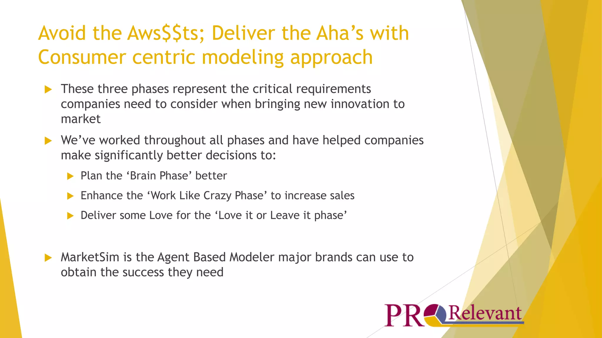Avoid the Aws$$ts; Deliver the Aha’s with 
Consumer centric modeling approach 
 These three phases represent the critical requirements 
companies need to consider when bringing new innovation to 
market 
 We’ve worked throughout all phases and have helped companies 
make significantly better decisions to: 
 Plan the ‘Brain Phase’ better 
 Enhance the ‘Work Like Crazy Phase’ to increase sales 
 Deliver some Love for the ‘Love it or Leave it phase’ 
 MarketSim is the Agent Based Modeler major brands can use to 
obtain the success they need 
 