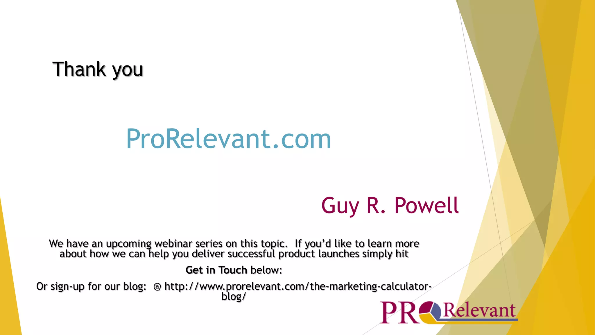 ProRelevant.com 
Guy R. Powell 
Thank you 
We have an upcoming webinar series on this topic. If you’d like to learn more 
about how we can help you deliver successful product launches simply hit 
Get in Touch below: 
Or sign-up for our blog: @ http://www.prorelevant.com/the-marketing-calculator-blog/ 
