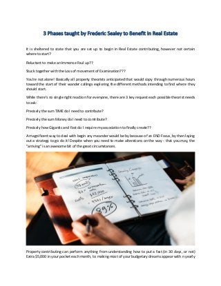 3 Phases taught by Frederic Sealey to Benefit in Real Estate
It is sheltered to state that you are set up to begin in Real Estate contributing, however not certain
where to start?
Reluctant to make an Immense Foul up??
Stuck together with the Loss of movement of Examination???
You're not alone! Basically all property theorists anticipated that would copy through numerous hours
toward the start of their wander callings exploring the different methods intending to find where they
should start.
While there's no single right reaction for everyone, there are 3 key request each possible theorist needs
to ask:
Precisely the sum TIME do I need to contribute?
Precisely the sum Money do I need to contribute?
Precisely how Gigantic and Fast do I require my association to finally create??
A magnificent way to deal with begin any meander would be by because of an END Focus, by then laying
out a strategy to go do it! Despite when you need to make alterations on the way - that you may, the
"arriving" is an awesome bit of the great circumstances.
Property contributing can perform anything from understanding how to put a fast (in 30 days, or not)
Extra $5,000 in your pocket each month, to making most of your budgetary dreams appear with n yearly
 