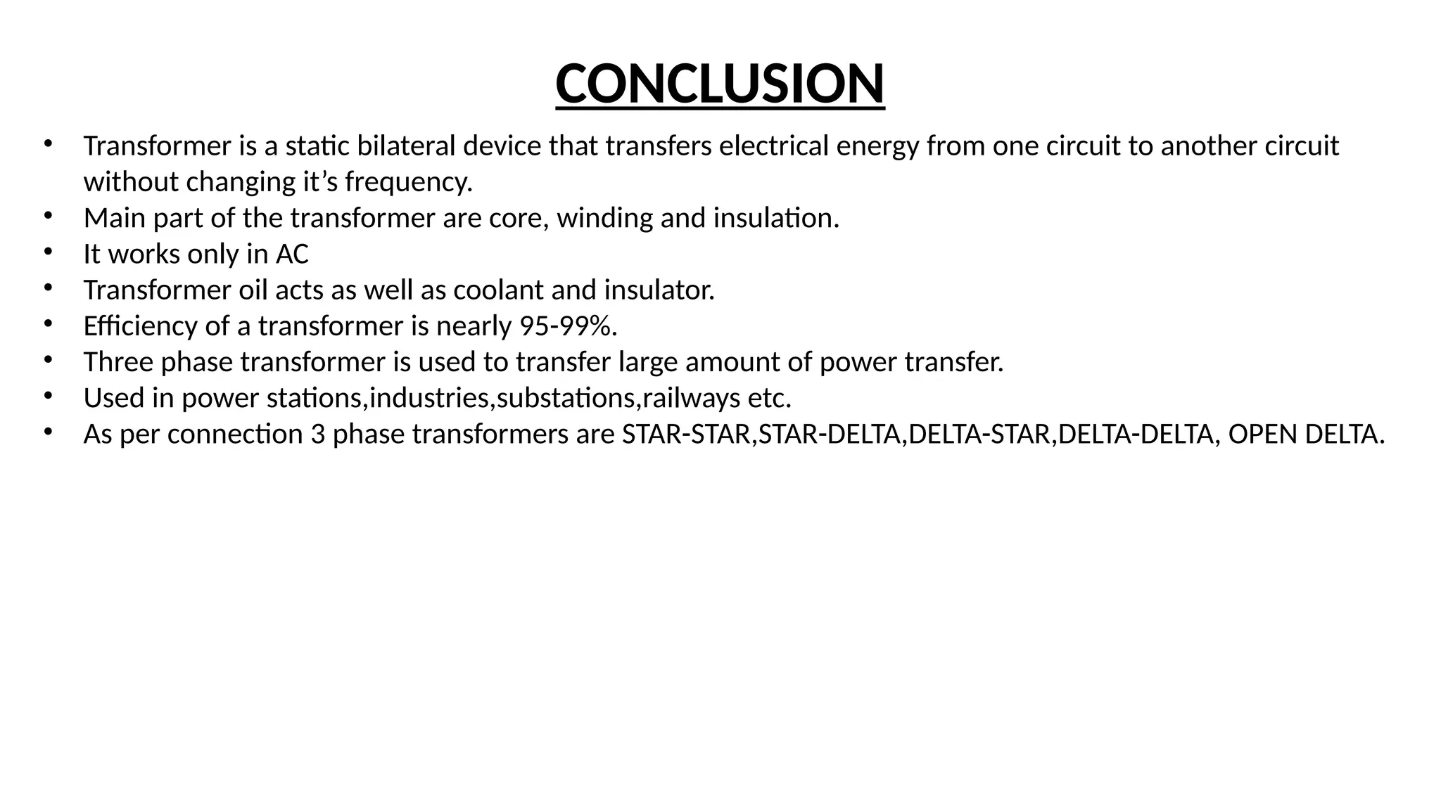 CONCLUSION
• Transformer is a static bilateral device that transfers electrical energy from one circuit to another circuit
without changing it’s frequency.
• Main part of the transformer are core, winding and insulation.
• It works only in AC
• Transformer oil acts as well as coolant and insulator.
• Efficiency of a transformer is nearly 95-99%.
• Three phase transformer is used to transfer large amount of power transfer.
• Used in power stations,industries,substations,railways etc.
• As per connection 3 phase transformers are STAR-STAR,STAR-DELTA,DELTA-STAR,DELTA-DELTA, OPEN DELTA.
 