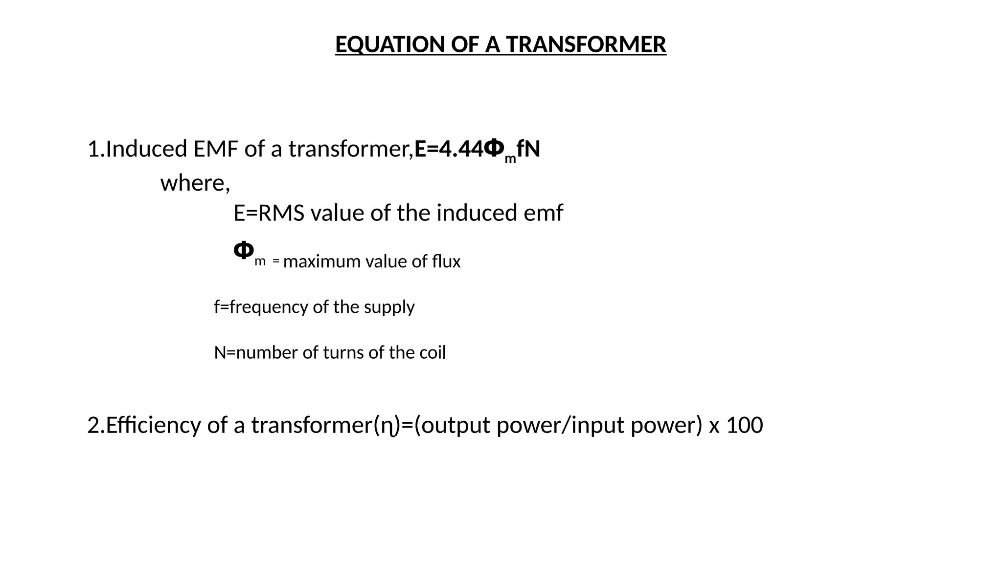 EQUATION OF A TRANSFORMER
1.Induced EMF of a transformer,E=4.44ՓmfN
where,
E=RMS value of the induced emf
Փm = maximum value of flux
f=frequency of the supply
N=number of turns of the coil
2.Efficiency of a transformer(ɳ)=(output power/input power) x 100
 