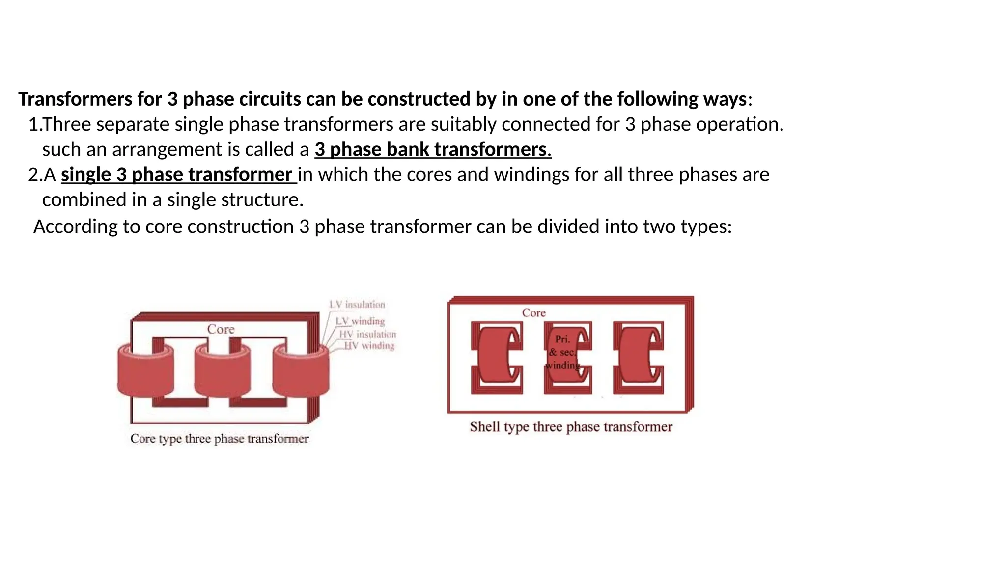 Transformers for 3 phase circuits can be constructed by in one of the following ways:
1.Three separate single phase transformers are suitably connected for 3 phase operation.
such an arrangement is called a 3 phase bank transformers.
2.A single 3 phase transformer in which the cores and windings for all three phases are
combined in a single structure.
According to core construction 3 phase transformer can be divided into two types:
 