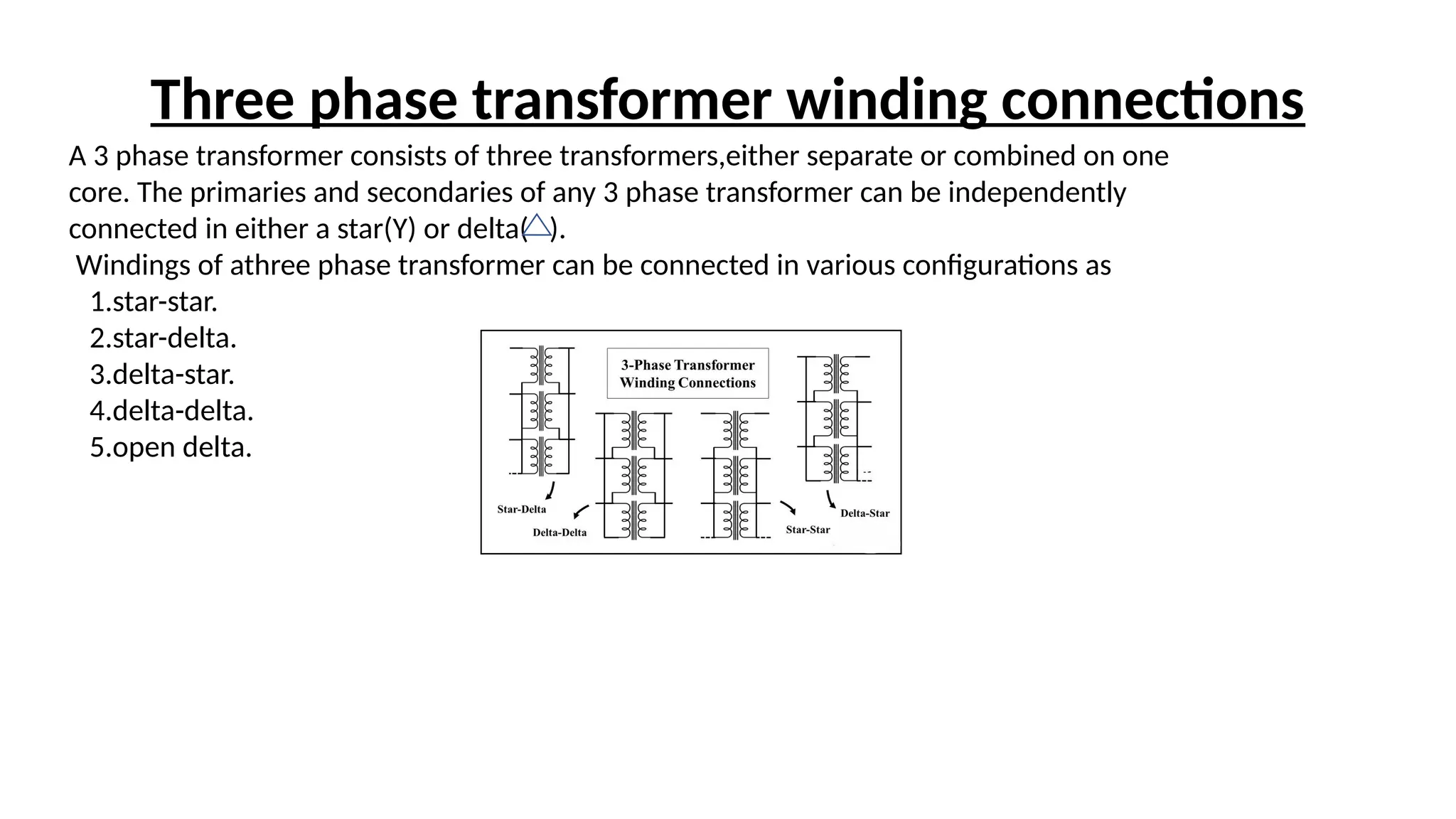 A 3 phase transformer consists of three transformers,either separate or combined on one
core. The primaries and secondaries of any 3 phase transformer can be independently
connected in either a star(Y) or delta( ).
Windings of athree phase transformer can be connected in various configurations as
1.star-star.
2.star-delta.
3.delta-star.
4.delta-delta.
5.open delta.
Three phase transformer winding connections
 