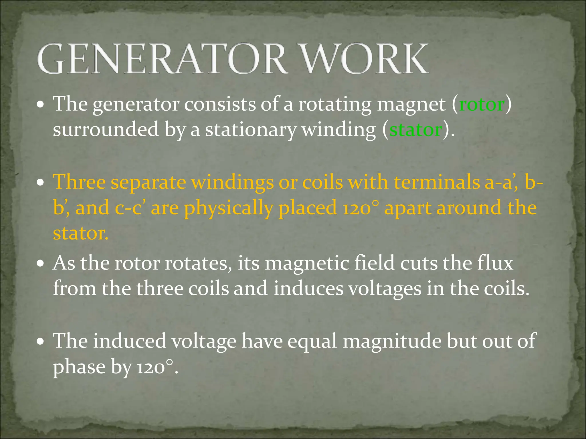  The generator consists of a rotating magnet (rotor)
surrounded by a stationary winding (stator).
 Three separate windings or coils with terminals a-a’, b-
b’, and c-c’ are physically placed 120 apart around the
stator.
 As the rotor rotates, its magnetic field cuts the flux
from the three coils and induces voltages in the coils.
 The induced voltage have equal magnitude but out of
phase by 120.
 