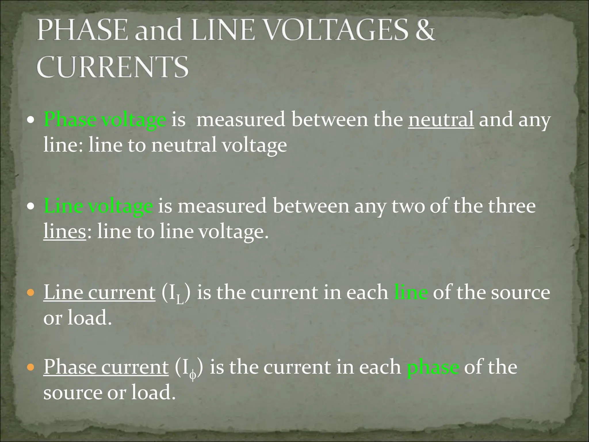  Phase voltage is measured between the neutral and any
line: line to neutral voltage
 Line voltage is measured between any two of the three
lines: line to line voltage.
 Line current (IL) is the current in each line of the source
or load.
 Phase current (I) is the current in each phase of the
source or load.
 