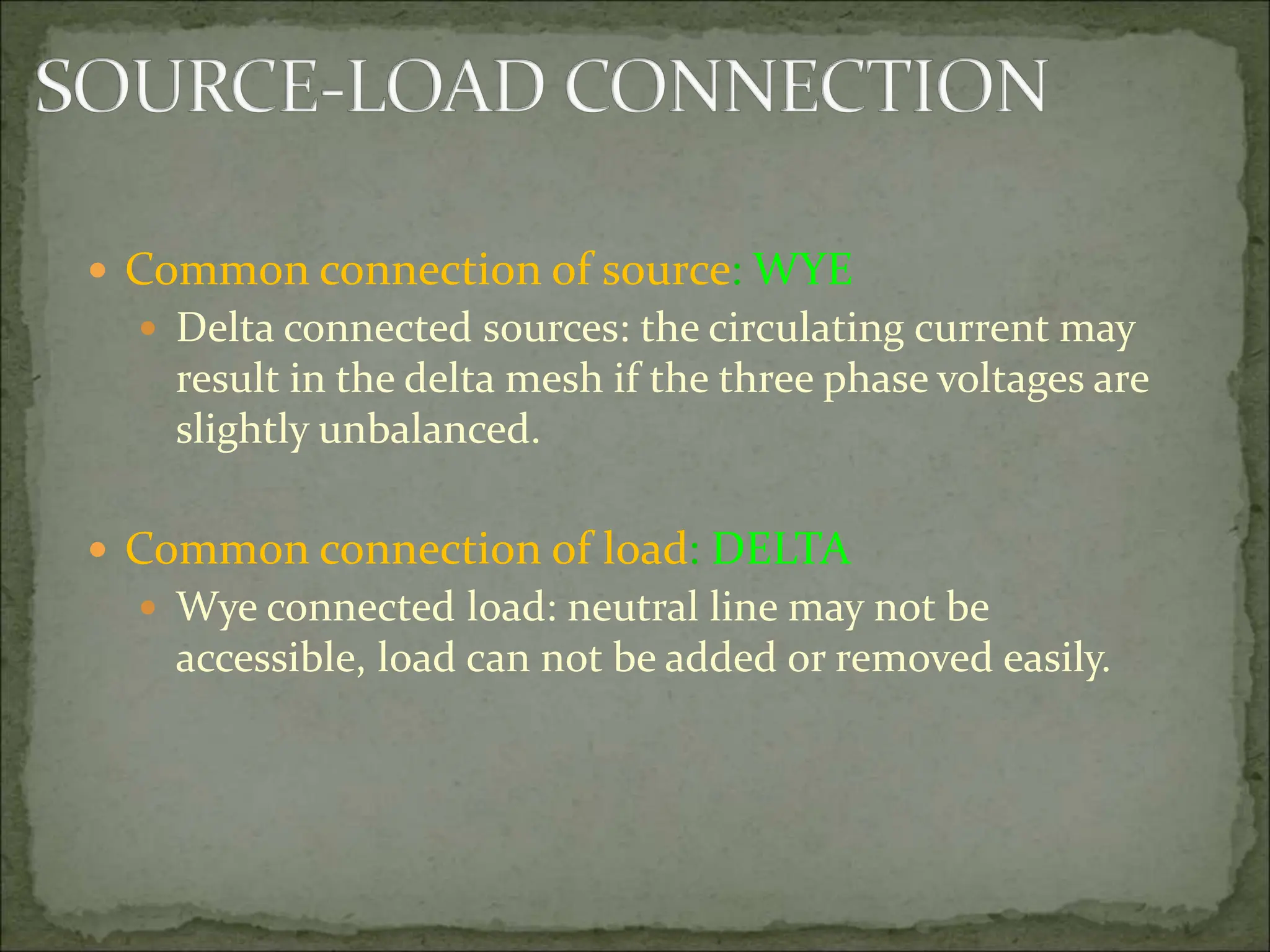  Common connection of source: WYE
 Delta connected sources: the circulating current may
result in the delta mesh if the three phase voltages are
slightly unbalanced.
 Common connection of load: DELTA
 Wye connected load: neutral line may not be
accessible, load can not be added or removed easily.
 