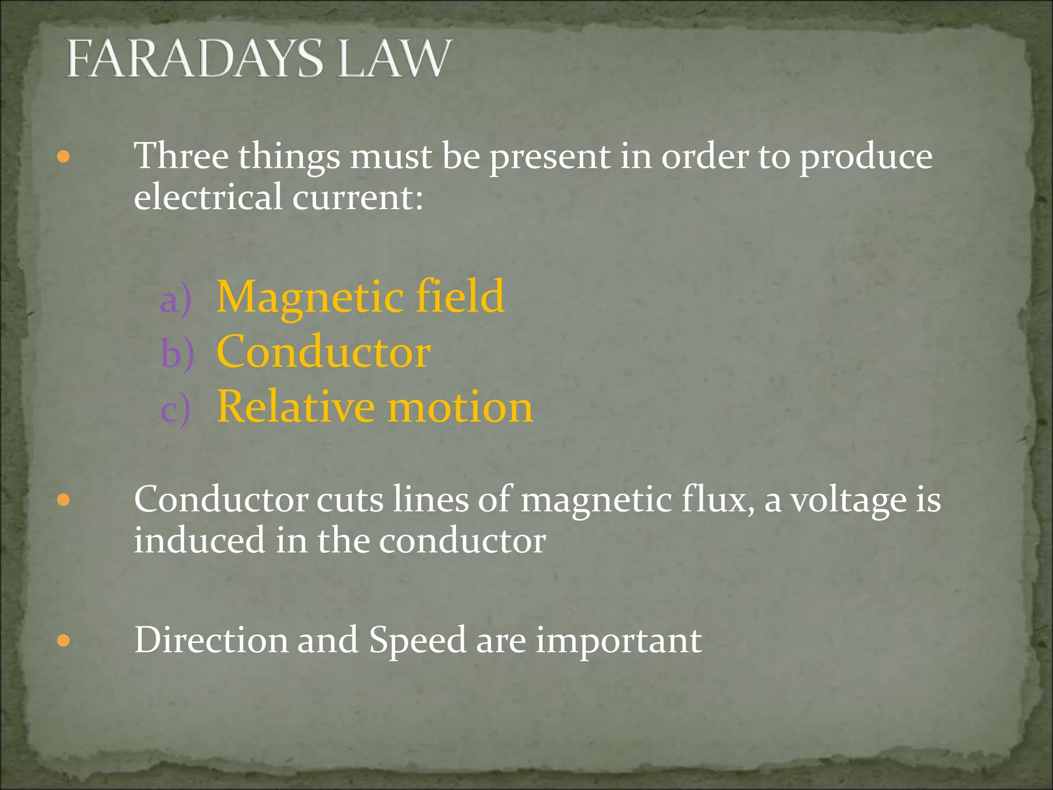  Three things must be present in order to produce
electrical current:
a) Magnetic field
b) Conductor
c) Relative motion
 Conductor cuts lines of magnetic flux, a voltage is
induced in the conductor
 Direction and Speed are important
 