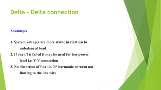 Delta - Delta connection
Advantages
1. System voltages are more stable in relation to
unbalanced load
2. If one t/f is failed it may be used for low power
level i.e. V-V connection
3. No distortion of flux i.e. 3rd harmonic current not
flowing to the line wire
 
