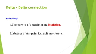Delta - Delta connection
Disadvantages
1.Compare to Y-Y require more insulation.
2. Absence of star point i.e. fault may severe.
 