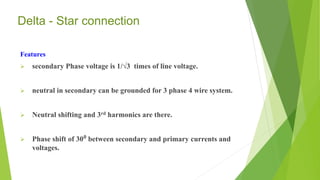 Delta - Star connection
Features
 secondary Phase voltage is 1/√3 times of line voltage.
 neutral in secondary can be grounded for 3 phase 4 wire system.
 Neutral shifting and 3rd harmonics are there.
 Phase shift of 30⁰ between secondary and primary currents and
voltages.
 