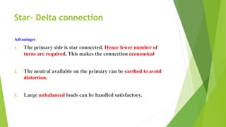 Star- Delta connection
Advantages
1. The primary side is star connected. Hence fewer number of
turns are required. This makes the connection economical
2. The neutral available on the primary can be earthed to avoid
distortion.
3. Large unbalanced loads can be handled satisfactory.
 