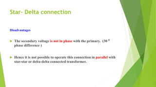 Star- Delta connection
Disadvantages
 The secondary voltage is not in phase with the primary. (30 ⁰
phase difference )
 Hence it is not possible to operate this connection in parallel with
star-star or delta-delta connected transformer.
 