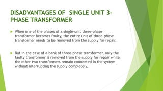 DISADVANTAGES OF SINGLE UNIT 3-
PHASE TRANSFORMER
 When one of the phases of a single-unit three-phase
transformer becomes faulty, the entire unit of three-phase
transformer needs to be removed from the supply for repair.
 But in the case of a bank of three-phase transformer, only the
faulty transformer is removed from the supply for repair while
the other two transformers remain connected in the system
without interrupting the supply completely.
 