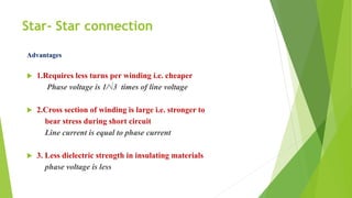 Star- Star connection
Advantages
 1.Requires less turns per winding i.e. cheaper
Phase voltage is 1/√3 times of line voltage
 2.Cross section of winding is large i.e. stronger to
bear stress during short circuit
Line current is equal to phase current
 3. Less dielectric strength in insulating materials
phase voltage is less
 