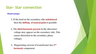 Star- Star connection
Disadvantages
1. If the load on the secondary side unbalanced
then the shifting of neutral point is possible
2. The third harmonic present in the alternator
voltage may appear on the secondary side. This
causes distortion in the secondary phase
voltages
3. Magnetizing current of transformer has 3rd
harmonic component
 