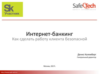 h"p://www.safe-tech.ru	
Денис	Калемберг	
Генеральный	директор	
	
Москва,	2017г.	
Как	сделать	работу	клиента	безопасной	
	
Интернет-банкинг	
 