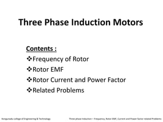 Three Phase Induction Motors
Contents :
Frequency of Rotor
Rotor EMF
Rotor Current and Power Factor
Related Problems
Kongunadu college of Engineering & Technology Three phase Induction – Frequency, Rotor EMF, Current and Power factor related Problems
 