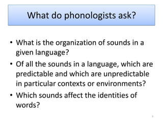 What do phonologists ask?What is the organization of sounds in a given language?Of all the sounds in a language, which are predictable and which are unpredictable in particular contexts or environments?Which sounds affect the identities of words?3