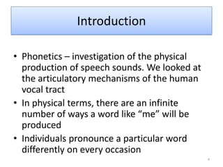 IntroductionPhonetics – investigation of the physical production of speech sounds. We looked at the articulatory mechanisms of the human vocal tractIn physical terms, there are an infinite number of ways a word like “me” will be producedIndividuals pronounce a particular word differently on every occasion4