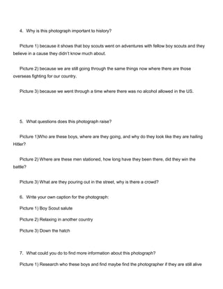 4. Why is this photograph important to history?

Picture 1) because it shows that boy scouts went on adventures with fellow boy scouts and they
believe in a cause they didn’t know much about.

Picture 2) because we are still going through the same things now where there are those
overseas fighting for our country.

Picture 3) because we went through a time where there was no alcohol allowed in the US.

5. What questions does this photograph raise?

Picture 1)Who are these boys, where are they going, and why do they look like they are hailing
Hitler?

Picture 2) Where are these men stationed, how long have they been there, did they win the
battle?

Picture 3) What are they pouring out in the street, why is there a crowd?

6. Write your own caption for the photograph:
Picture 1) Boy Scout salute
Picture 2) Relaxing in another country
Picture 3) Down the hatch

7. What could you do to find more information about this photograph?
Picture 1) Research who these boys and find maybe find the photographer if they are still alive

 