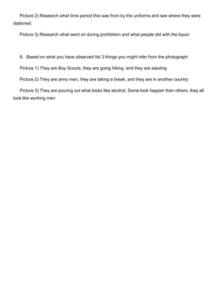 Picture 2) Research what time period this was from by the uniforms and see where they were
stationed
Picture 3) Research what went on during prohibition and what people did with the liquor

8. Based on what you have observed list 3 things you might infer from the photograph
Picture 1) They are Boy Scouts, they are going hiking, and they are saluting
Picture 2) They are army men, they are taking a break, and they are in another country
Picture 3) They are pouring out what looks like alcohol, Some look happier than others, they all
look like working men

 