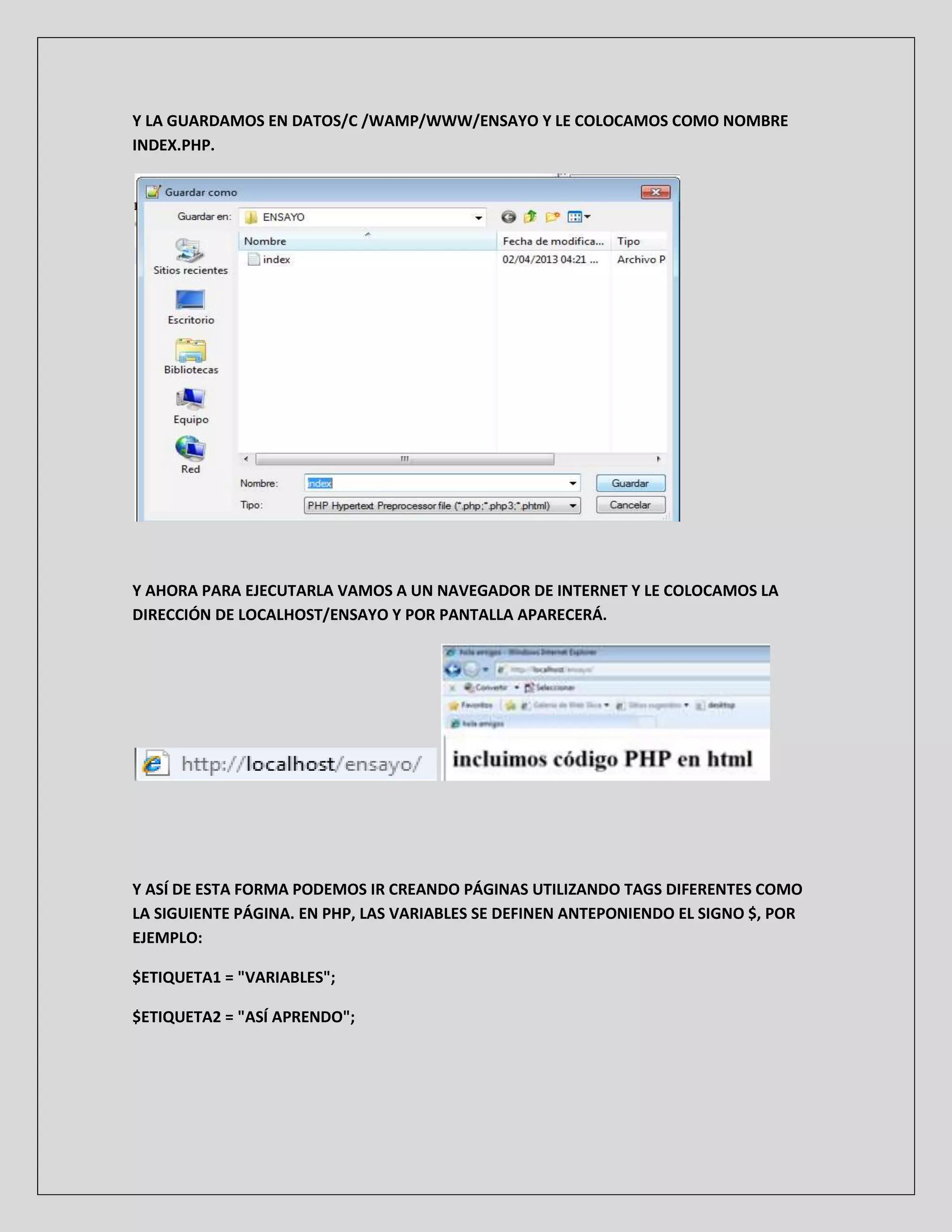 Y LA GUARDAMOS EN DATOS/C /WAMP/WWW/ENSAYO Y LE COLOCAMOS COMO NOMBRE
INDEX.PHP.
Y AHORA PARA EJECUTARLA VAMOS A UN NAVEGADOR DE INTERNET Y LE COLOCAMOS LA
DIRECCIÓN DE LOCALHOST/ENSAYO Y POR PANTALLA APARECERÁ.
Y ASÍ DE ESTA FORMA PODEMOS IR CREANDO PÁGINAS UTILIZANDO TAGS DIFERENTES COMO
LA SIGUIENTE PÁGINA. EN PHP, LAS VARIABLES SE DEFINEN ANTEPONIENDO EL SIGNO $, POR
EJEMPLO:
$ETIQUETA1 = "VARIABLES";
$ETIQUETA2 = "ASÍ APRENDO";