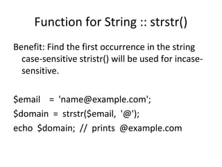 Function for String :: strstr()
Benefit: Find the first occurrence in the string
case-sensitive stristr() will be used for incase-
sensitive.
$email = 'name@example.com';
$domain = strstr($email, '@');
echo $domain; // prints @example.com
 